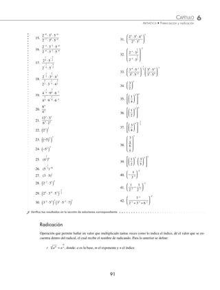 6 CAPÍTULO
MATEMÁTICAS SIMPLIFICADAS
90
6 Simpliﬁca la expresión
1
2
2
3
3
2
2
⎛
⎝
⎜
⎞
⎠
⎟
⎛
⎝
⎜
⎞
⎠
⎟
⎡
⎣
⎢
⎢
⎢
⎢
⎤
⎦
⎥
⎥
⎥
⎥
−
.
Solución
Se simpliﬁca la operación que encierra el corchete y se eleva al exponente –2 para obtener el resultado ﬁnal.
1
2
2
3
3
2
2
⎛
⎝
⎜
⎞
⎠
⎟
⎛
⎝
⎜
⎞
⎠
⎟
⎡
⎣
⎢
⎢
⎢
⎢
⎤
⎦
⎥
⎥
⎥
⎥
=
⎡
⎣
−
1
2
2
3
3
3
2
2
⎢
⎢
⎢
⎢
⎢
⎤
⎦
⎥
⎥
⎥
⎥
=
⋅
⋅
⎡
⎣
⎢
⎤
⎦
⎥ =
⎡
⎣
⎢
⎤
⎦
⎥
−
−
2
2
2
1 3
2
3
2
3 2
3
2 2
5
−
− −
−
−
−
=
( )
( )
= = = =
2 2 2
5 2 10
3
2
3
2
1
3
1
2
2
3
1024
4 4
10
10
4
8
81
Por tanto, el resultado ﬁnal es
1024
81
7 Simpliﬁca
2
2 2
4
2 3
2
−
− −
−
−
⎛
⎝
⎜
⎞
⎠
⎟ .
Solución
En este ejercicio primero se aplica el teorema correspondiente a los números que se encuentran dentro del paréntesis,
después se realizan las operaciones.
1
2
1
2
1
2
1
2
1
4
1
8
4
2 3
2
4
2
−
⎛
⎝
⎜
⎜
⎜
⎞
⎠
⎟
⎟
⎟
=
−
⎛
⎝
⎜
⎜
⎜
⎞
⎠
⎟
⎟
⎟
− −
=
=
⎛
⎝
⎜
⎜
⎜
⎞
⎠
⎟
⎟
⎟
=
⎛
⎝
⎜
⎜
⎜
⎞
⎠
⎟
⎟
⎟
=
− −
1
2
1
8
1
2
1
2
2
2
4
2
4
3
2
3
4
⎛
⎛
⎝
⎜
⎞
⎠
⎟ = ( ) = =
−
− −
2
1 2 2
2 2 4
Por consiguiente,
2
2 2
4
4
2 3
2
−
− −
−
−
⎛
⎝
⎜
⎞
⎠
⎟ =
EJERCICIO 56
Simpliﬁca las siguientes expresiones, emplea las deﬁniciones y teoremas de los exponentes:
1. 5 5
2 2
⋅
2. 3 3
5 2
−
⋅
3. 3 3 3
2 3
2
3
⋅ ⋅
−
4. 2 3 2 3
7 4 5 4
⋅
( ) ⋅
( )
− −
5. 3 5 2 3 5
5 4 3 7 6
⋅
( )⋅ ⋅ ⋅
( )
− −
6. 4 3 2 3
3
2
1
3 1
7
3
⋅
⎛
⎝
⎜
⎞
⎠
⎟ ⋅
⎛
⎝
⎜
⎞
⎠
⎟
−
−
7. 4 2 8
2 3 2
⋅ ⋅
8.
6
6
7
4
9.
5
5
8
10
10.
3
3
6
10
−
−
11.
5
5
4
4
12.
2 3
2 3
7 5
5 4
⋅
⋅
−
−
13.
3 4
3 4
5 6
7 8
⋅
⋅
−
−
14.
7 3
7 3
5 3
3 5
⋅
⋅
www.FreeLibros.org
 