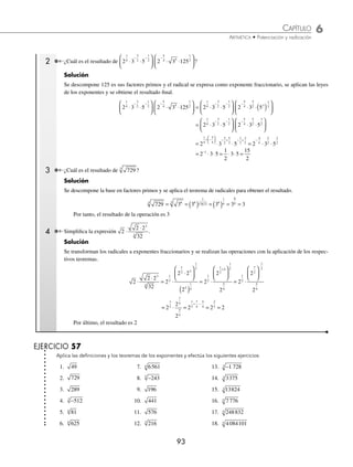 6 CAPÍTULO
MATEMÁTICAS SIMPLIFICADAS
92
Ejemplos
EJEMPLOS
Ejemplos
EJEMPLOS
Ejemplo
Veriﬁca que se cumpla la igualdad 8 8
2
3
2
3
=
Solución
Se descomponen ambas bases en factores primos y se aplica el teorema correspondiente de exponentes y la deﬁnición:
8 2 2 2 2 4
2
3 3 2
3 6
3
6
3 2
= ( )
( ) = = = = además 8 2 2 2 4
2
3 3
2
3
6
3 2
= ( ) = = =
Se observa que los 2 resultados son iguales, entonces se demuestra que 8 8 4
2
3
2
3
= = .
Las raíces pares de números negativos no pertenecen al conjunto de los números reales ya que son cantidades imagi-
narias, las raíces impares de números negativos son negativas.
1 Aplica la deﬁnición de radicación y calcula 625
4
.
Solución
Se descompone la base en factores primos y se aplica la deﬁnición para obtener el resultado ﬁnal.
625 5 5 5
4 4
4
4
4
= = =
2 Encuentra la raíz quinta de −1 024.
Solución
Se descompone −1 024 en sus factores primos y se aplica la deﬁnición:
− = − = − = − = − = −
1024 1024 2 2 2 4
5 5 10
5
10
5 2
Por consiguiente, el resultado es – 4
Teoremas
Los teoremas de los exponentes también se aplican a radicales, ya que se expresan como exponentes fraccionarios.
⁄ a b c a b c a b c a b c
n n n n n n n
⋅ ⋅ = ⋅ ⋅
( ) = ⋅ ⋅ = ⋅ ⋅
1 1 1 1
n
⁄
a
b
a
b
a
b
n
n
n
=
⎛
⎝
⎜
⎞
⎠
⎟ = =
1 1
1
n n
n
a
b
⁄ a a a a
m
n m n m n m
= ( ) =
⎛
⎝
⎜
⎞
⎠
⎟ = =
⋅ ⋅
1 1
1
1
n m
n
a
1 Aplica los teoremas de los exponentes y obtén el resultado de 216
3
.
Solución
Se descompone 216 en sus factores primos, se aplica el teorema correspondiente y la deﬁnición para obtener el re-
sultado.
216 2 3 2 3 2 3 2 3 6
3 3 3
3 3
3 3
3
3
3
3
3
= ⋅ = ⋅ = ⋅ = ⋅ =
Por tanto, 216 6
3
=
www.FreeLibros.org
 