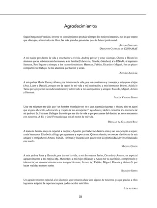 XI
Agradecimientos
Según Benjamín Franklin, invertir en conocimientos produce siempre los mejores intereses, por lo que espero
que obtengas, a través de este libro, las más grandes ganancias para tu futuro profesional.
ARTURO SANTANA
DIRECTOR GENERAL DE CONAMAT
A mi madre por darme la vida y enseñarme a vivirla, Andrey por ser y estar conmigo, Chema e Hiram los
alumnos que se volvieron mis hermanos, a mi familia (Echeverría, Pineda y Sánchez), a la UNAM, al ingeniero
Santana, Rox llegaste a tiempo, a los cuatro fantásticos: Herman, Fabián, Ricardo y Miguel, fue un placer
compartir este trabajo. A mis alumnos que fueron y serán.
ARTURO AGUILAR
A mis padres María Elena y Álvaro, por brindarme la vida, por sus enseñanzas y consejos; a mi esposa e hijos
(Ana, Liam y Daniel), porque son la razón de mi vida y mi inspiración; a mis hermanos Belem, Adalid y
Tania por apoyarme incondicionalmente y sobre todo a mis compañeros y amigos: Ricardo, Miguel, Arturo
y Herman.
FABIÁN VALAPAI BRAVO
Una vez mi padre me dijo que “un hombre triunfador no es el que acumula riquezas o títulos, sino es aquel
que se gana el cariño, admiración y respeto de sus semejantes”, agradezco y dedico esta obra a la memoria de
mi padre el Sr. Herman Gallegos Bartolo que me dio la vida y que por azares del destino ya no se encuentra
con nosotros. A Eli y José Fernando que son el motor de mi vida.
HERMAN A. GALLEGOS RUIZ
A toda mi familia muy en especial a Lupita y Agustín, por haberme dado la vida y ser un ejemplo a seguir;
a mis hermanos Elizabeth y Hugo por quererme y soportarme. Quiero además, reconocer el esfuerzo de mis
amigos y compañeros Arturo, Fabián, Herman y Ricardo con quien tuve la oportunidad de ver cristalizado
este sueño.
MIGUEL CERÓN
A mis padres Rosa y Gerardo, por darme la vida; a mis hermanos Javier, Gerardo y Arturo; un especial
agradecimiento a mi esposa Ma. Mercedes; a mis hijos Ricardo y Allan por su sacrificio, comprensión y
tolerancia; un reconocimiento a mis amigos Herman, Arturo A., Fabián, Miguel, Roxana y Arturo S. por
hacer realidad nuestro sueño.
RICARDO REYES
Un agradecimiento especial a los alumnos que tomaron clase con alguno de nosotros, ya que gracias a ellos
logramos adquirir la experiencia para poder escribir este libro.
LOS AUTORES
www.FreeLibros.org
 
