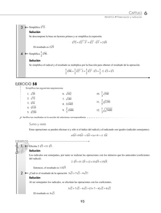 6 CAPÍTULO
MATEMÁTICAS SIMPLIFICADAS
94
Ejemplos
EJEMPLOS
Simpliﬁca las siguientes expresiones:
19. 2 3
2 2
⋅
20. 5 3
2 2
⋅
21. 5 6 3
2 2 4
⋅ ⋅
22. 2 3
6 9
3
⋅
23. 3 5
6 3
3
⋅
24. 2 5 3
6 6 3
3
⋅ ⋅
25. 2 5
10 10
5
⋅
26. 2 3
12 24
6
⋅
27. 8 4
4 3
3
⋅
28.
11 6
11 6
7
5
3
2
⋅
⋅
29.
6
3
2
2
30.
2
5
2
2
−
31.
27
125
9
25
3
⎛
⎝
⎜
⎞
⎠
⎟
⎛
⎝
⎜
⎞
⎠
⎟
32. 9
8
4
( )
33. 5 25
4
2
⋅
( )
34. 93
3
35. 256
4
36.
2 5
2 5
2 5
2 5
3 5
1 3
4 1
5 1
⋅
⋅
⋅
⋅
⋅
⎛
⎝
⎜
⎞
⎠
⎟
−
−
−
37.
3
4
6
1
27
4
12
⋅
38.
10
2 5
3
5
3
11
3
− −
⋅
39.
5 5
5
5 5
5
3
2
1
1
4
⋅
⎛
⎝
⎜
⎞
⎠
⎟ ⋅
⋅
−
−
40.
3 6
8
1 1
1
− −
−
+
41.
1
3
1
2
2 4
− −
+
42. 2 6
6 2
− −
+
⁄Veriﬁca tus resultados en la sección de soluciones correspondiente
Simpliﬁcación
Procedimiento que consiste en expresar un radical en su forma más simple. Para simpliﬁcar un radical, el exponente
de la base debe ser mayor que el índice del radical.
1 Simpliﬁca 8 .
Solución
Se descompone el radicando en factores primos.
8 23
=
23
se expresa como 22
⋅ 2 y se aplica el teorema correspondiente de radicales.
8 2 2 2 2 2 2 2
3 2 2
= = ⋅ = ⋅ =
Por consiguiente, la simpliﬁcación de 8 es 2 2
2 Simpliﬁca 45 .
Solución
Se descompone el radicando en factores primos y se procede a aplicar los teoremas.
45 3 5 3 5 3 5
2 2
= ⋅ = ⋅ =
Por tanto, 45 3 5
=
www.FreeLibros.org
 