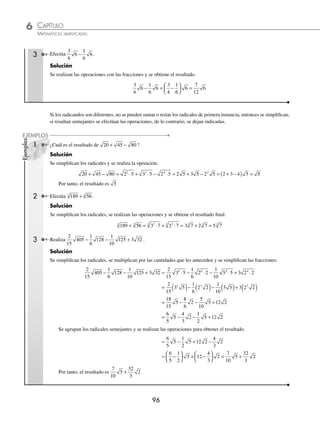 CAPÍTULO 6
ARITMÉTICA • Potenciación y radicación
95
Ejemplos
EJEMPLOS
3 Simpliﬁca 72
3
.
Solución
Se descompone la base en factores primos y se simpliﬁca la expresión.
72 2 3 2 3 2 9
3 3 2
3 3
3 2
3 3
= ⋅ = ⋅ =
El resultado es 2 9
3
4 Simpliﬁca
1
2
96
5
.
Solución
Se simpliﬁca el radical y el resultado se multiplica por la fracción para obtener el resultado de la operación.
1
2
96
1
2
2 3
1
2
2 3
1
2
2 3 3
5 5
5 5
5 5 5 5
= ⋅ = ⋅ = ⋅ ⋅ =
EJERCICIO 58
Simpliﬁca las siguientes expresiones:
1. 20
2. 72
3. 16
3
4. 135
3
5. 250
3
6. 162
7. 180
8. 2 405
4
9.
2
7
686
3
10.
1
3
540
11.
2
5
1250
4
12.
1
3
3600
⁄Veriﬁca tus resultados en la sección de soluciones correspondiente
Suma y resta
Estas operaciones se pueden efectuar si y sólo si el índice del radical y el radicando son iguales (radicales semejantes).
a d b d c d a b c d
n n n n
+ − = + −
( )
1 Efectúa 2 5 11 5
3 3
+ .
Solución
Los radicales son semejantes, por tanto se realizan las operaciones con los números que les anteceden (coeﬁcientes
del radical).
2 5 11 5 2 11 5 13 5
3 3 3 3
+ = + =
( )
Entonces, el resultado es: 13 5
3
2 ¿Cuál es el resultado de la operación 3 2 7 2 4 2
+ − ?
Solución
Al ser semejantes los radicales, se efectúan las operaciones con los coeﬁcientes.
3 2 7 2 4 2 3 7 4 2 6 2
+ − = + −
( ) =
El resultado es: 6 2
www.FreeLibros.org
 
