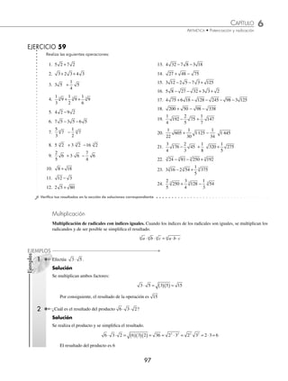 6 CAPÍTULO
MATEMÁTICAS SIMPLIFICADAS
96
Ejemplos
EJEMPLOS
3 Efectúa
3
4
6
1
6
6
− .
Solución
Se realizan las operaciones con las fracciones y se obtiene el resultado.
3
4
6
1
6
6
3
4
1
6
6
7
12
6
− = −
⎛
⎝
⎜
⎞
⎠
⎟ =
Si los radicandos son diferentes, no se pueden sumar o restar los radicales de primera instancia, entonces se simpliﬁcan;
si resultan semejantes se efectúan las operaciones, de lo contrario, se dejan indicadas.
1 ¿Cuál es el resultado de 20 45 80
+ − ?
Solución
Se simpliﬁcan los radicales y se realiza la operación.
20 45 80 2 5 3 5 2 5 2 5 3 5 2 5 5
2 2 4
+ − = ⋅ + ⋅ − ⋅ = + − = + −
( ) =
2
2 3 4 5
5
Por tanto, el resultado es 5
2 Efectúa 189 56
3 3
+ .
Solución
Se simpliﬁcan los radicales, se realizan las operaciones y se obtiene el resultado ﬁnal.
189 56 3 7 2 7 3 7 2 7 5 7
3 3 3 3 3 3 3
+ = ⋅ + ⋅ = + =
3 3
3 Realiza
2
15
405
1
6
128
1
10
1
− − +
25 3 32 .
Solución
Se simpliﬁcan los radicales, se multiplican por las cantidades que les anteceden y se simpliﬁcan las fracciones:
2
15
405
1
6
128
1
10
1
2
15
2
1
10
5
6
− − + = ⋅ − ⋅ −
25 3 32 3 5
1
6
2
4 2
2 4
3 2 2
⋅ + ⋅
5
= ( )− ( )− ( )+ ( )
2
15
1
10
5
3 5
1
6
2 2 5 3 2 2
2 3 2
= − − +
18
15
5
10
5
5
8
6
2 12 2
= − − +
6
5
1
2
5
5
4
3
2 12 2
Se agrupan los radicales semejantes y se realizan las operaciones para obtener el resultado.
= − + −
6
5
1
2
5
5 12 2
4
3
2
= −
⎛
⎝
⎜
⎞
⎠
⎟ + −
⎛
⎝
⎜
⎞
⎠
⎟ = +
6
5
1
2
5 12
4
3
2
7
10
5
32
3
2
Por tanto, el resultado es
7
10
5
32
3
2
+
www.FreeLibros.org
 