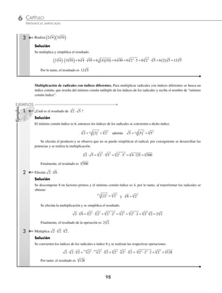 CAPÍTULO 6
ARITMÉTICA • Potenciación y radicación
97
Ejemplos
EJEMPLOS
EJERCICIO 59
Realiza las siguientes operaciones:
1. 5 2 7 2
+
2. 3 2 3 4 3
+ +
3. 3 5
1
4
5
+
4.
1
3
9
1
2
9
1
6
9
3 3 3
+ +
5. 4 2 9 2
−
6. 7 5 3 5 6 5
− −
7.
5
3
7
1
2
7
4 4
−
8. 5 2 3 2 16 2
3 3 3
+ −
9.
2
5
6 3 6
7
4
6
+ −
10. 8 18
+
11. 12 3
−
12. 2 5 80
+
13. 4 32 7 8 3 18
− −
14. 27 48 75
+ −
15. 3 12 2 5 7 3 125
− − +
16. 5 8 27 32 3 3 2
− − + +
17. 4 75 6 18 128 245 98 3 125
+ − − − −
18. 200 50 98 338
+ − −
19.
1
4
192
2
5
75
1
7
147
− +
20.
1
22
605
1
30
1125
1
34
1 445
+ −
21.
3
4
176
2
3
45
1
8
320
1
5
275
− + +
22. 24 81 250 192
3 3 3 3
− − +
23. 3 16 2 54
1
5
375
3 3 3
− +
24.
2
5
250
3
4
128
1
3
54
3 3 3
+ −
⁄Veriﬁca tus resultados en la sección de soluciones correspondiente
Multiplicación
Multiplicación de radicales con índices iguales. Cuando los índices de los radicales son iguales, se multiplican los
radicandos y de ser posible se simpliﬁca el resultado.
a b c
n n n
⋅ ⋅ = ⋅ ⋅
a b c
n
1 Efectúa 3 5
⋅ .
Solución
Se multiplican ambos factores:
3 5 3 5 15
⋅ = ( )( ) =
Por consiguiente, el resultado de la operación es 15
2 ¿Cuál es el resultado del producto 6 3 2
⋅ ⋅ ?
Solución
Se realiza el producto y se simpliﬁca el resultado.
6 3 2 6 3 2 36 2 3 2 3 2 3 6
2 2 2 2
⋅ ⋅ = ( )( )( ) = = ⋅ = = ⋅ =
El resultado del producto es 6
www.FreeLibros.org
 