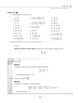 6 CAPÍTULO
MATEMÁTICAS SIMPLIFICADAS
98
Ejemplos
EJEMPLOS
3 Realiza 2 4 3 10
3 3
( )( ).
Solución
Se multiplica y simpliﬁca el resultado.
2 4 3 10 6 4 10 6 4 10 6 40 6 2 5
3 3 3 3 3 3 3
3
( )⋅( )= ⋅ = ( )( ) = = ⋅ = 6
6 2 5 6 2 5 12 5
3
3 3 3 3
⋅ = ( ) =
Por lo tanto, el resultado es 12 5
3
Multiplicación de radicales con índices diferentes. Para multiplicar radicales con índices diferentes se busca un
índice común, que resulta del mínimo común múltiplo de los índices de los radicales y recibe el nombre de “mínimo
común índice”.
1 ¿Cuál es el resultado de 2 5
3
⋅ ?
Solución
El mínimo común índice es 6, entonces los índices de los radicales se convierten a dicho índice.
2 2 2
3 2
3 2 2
6
= ( ) =
× además 5 5 5
3
2 3 3
6
= ( ) =
×
Se efectúa el producto y se observa que no se puede simpliﬁcar el radical, por consiguiente se desarrollan las
potencias y se realiza la multiplicación.
2 5 2 5 2 500
3 2
6 3
6 6 6
⋅ = ⋅ = ⋅ = ⋅ =
2 3 6
5 4 125
Finalmente, el resultado es 500
6
2 Efectúa 2 8
4
⋅ .
Solución
Se descompone 8 en factores primos y el mínimo común índice es 4, por lo tanto, al transformar los radicales se
obtiene:
2 2
2
2 2 2
4
( ) =
×
y 8 2
4 3
4
=
Se efectúa la multiplicación y se simpliﬁca el resultado.
2 8 2 2 2 2 2 2 2 2 2 2 2
4 2
4 3
4 2 3
4 5
4 4
4 4
4 4 4
⋅ = ⋅ = ⋅ = = ⋅ = =
Finalmente, el resultado de la operación es 2 2
4
3 Multiplica 2 2 2
4 8
⋅ ⋅ .
Solución
Se convierten los índices de los radicales a índice 8 y se realizan las respectivas operaciones.
2 2 2 2 2 2 2 2 2 2 2 2
4 8 4
2 4 2
4 2 8 4
8 2
8 8 4 2
8
⋅ ⋅ = ⋅ ⋅ = ⋅ ⋅ = ⋅ ⋅ ⋅
× ×
=
= =
2 128
7
8 8
Por tanto, el resultado es 128
8
www.FreeLibros.org
 