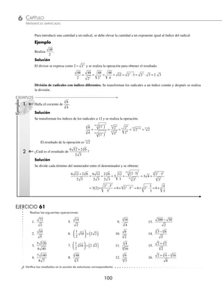 CAPÍTULO 6
ARITMÉTICA • Potenciación y radicación
99
Ejemplos
EJEMPLOS
EJERCICIO 60
Realiza las siguientes multiplicaciones:
1. 8 2
⋅
2. 5 25
3 3
⋅
3. 7 3
⋅
4. 3 21
⋅
5. 15 12
⋅
6. 24 3 6
⋅ ⋅
7. 2 6 8
⋅ ⋅
8. 15 5 27
⋅ ⋅
9. 3 5
2 6 12
( )( )
10. 2 6 3 12
1
12
18
( )( )
⎛
⎝
⎜
⎞
⎠
⎟
11.
2
3
5
3
4
10
1
2
15
⎛
⎝
⎜
⎞
⎠
⎟
⎛
⎝
⎜
⎞
⎠
⎟
⎛
⎝
⎜
⎞
⎠
⎟
12. 2 5 3 20
( )( )
13. 15 9
3 3
⋅
14. 10 20
3 3
⋅
15. 2 10 5 72
3
3
( )( )
16. 2 3 4
3 3 3
⋅ ⋅
17. 5 3
3
⋅
18. 4 2
4
⋅
19. 96 3
5 3
⋅
20. 2 2 2
3 4
⋅ ⋅
21. 54 2
3 4
⋅ ⋅ 4
22. 6 2 6
6 3
⋅ ⋅
23.
3
2
6
2
6
12
6
⎛
⎝
⎜
⎞
⎠
⎟
⎛
⎝
⎜
⎞
⎠
⎟
24.
1
2
6
1
4
2
6 3
⎛
⎝
⎜
⎞
⎠
⎟
⎛
⎝
⎜
⎞
⎠
⎟
⁄Veriﬁca tus resultados en la sección de soluciones correspondiente
División
División de radicales con índices iguales. Para efectuar la división se aplica el siguiente teorema:
a
b
a
b
n
n
n
=
1 Realiza
10
2
.
Solución
Los radicales son de igual índice, entonces se dividen los radicandos.
10
2
10
2
5
= =
El resultado de la operación es 5
2 ¿Cuál es el resultado de
6 28
63
?
Solución
Se simpliﬁcan los radicales y se realiza la operación.
6 28
63
6 2
3 7
6 2 7
3 7
6 2
3
1
2
2
=
⋅
⋅
= =
( ) = = ( )=
2
2
7 7
7
2
3
1 4 1 4
Por tanto, el cociente es 4
www.FreeLibros.org
 