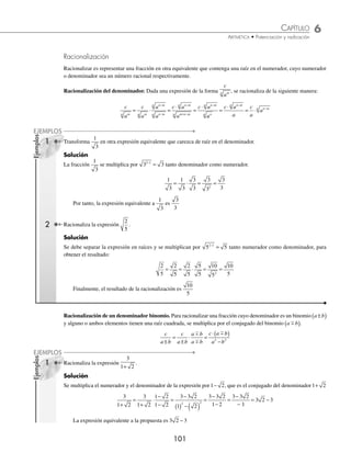 6 CAPÍTULO
MATEMÁTICAS SIMPLIFICADAS
100
Ejemplos
EJEMPLOS
Para introducir una cantidad a un radical, se debe elevar la cantidad a un exponente igual al índice del radical.
Ejemplo
Realiza
48
2
.
Solución
El divisor se expresa como 2 22
= y se realiza la operación para obtener el resultado.
48
2
48
2
48
2
48
4
1 2 3 2 3 2 3
2 2
2 2
= = = = = ⋅ = ⋅ =
2
División de radicales con índices diferentes. Se transforman los radicales a un índice común y después se realiza
la división.
1 Halla el cociente de
8
4
4
3
.
Solución
Se transforman los índices de los radicales a 12 y se realiza la operación.
8
4
2
2
2
2
2
2
2
4
3
3 3
4 3
2 4
3 4
9
12
8
12
9
8
12 9 8
1
=
( )
( )
= = =
×
×
−
2
2 12
2
=
El resultado de la operación es 2
12
2 ¿Cuál es el resultado de
6 12 2 6
2 3
3
+
?
Solución
Se divide cada término del numerador entre el denominador y se obtiene:
6 12 2 6
2 3
6 12
2 3
2 6
2 3
3
12
3
2 3
3
3
3 3
2
3 2
3
2 3
+
= + = +
⋅
( )
=
×
×
4
4
2 3
3
2 2
6
3
6
+
⋅
= ( )+
⋅
= + ⋅ = + ⋅ = +
−
3 2
2 3
3
6 2 3 6 2
1
3
6
4
3
2 2
3
6 2 1
6 2
6 6
EJERCICIO 61
Realiza las siguientes operaciones:
1.
72
2
2.
10
5
3.
5 120
6 40
4.
7 140
8 7
5.
14
2
6.
1
2
10 2 2
⎛
⎝
⎜
⎞
⎠
⎟ ÷ ( )
7.
1
2
16 2 2
3 3
⎛
⎝
⎜
⎞
⎠
⎟ ÷ ( )
8.
48
3
3
3
9.
16
4
5
3
10.
6
2
3
11.
4
16
5
10
12.
6
3
7
14
13.
200 50
2
−
14.
3 6
2
3 6
−
15.
2 2
2
3
4
+
16.
2 4 16
8
3 5
+ −
⁄Veriﬁca tus resultados en la sección de soluciones correspondiente
www.FreeLibros.org
 