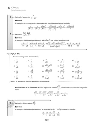 CAPÍTULO 6
ARITMÉTICA • Potenciación y radicación
101
Ejemplos
EJEMPLOS
Ejemplos
EJEMPLOS
Racionalización
Racionalizar es representar una fracción en otra equivalente que contenga una raíz en el numerador, cuyo numerador
o denominador sea un número racional respectivamente.
Racionalización del denominador. Dada una expresión de la forma
c
am
n , se racionaliza de la siguiente manera:
c
a
c
a
a
a
c a
a
c a
m
n m
n
n m
n
n m
n
n m
n
m n m
n
n m
n
= ⋅ =
⋅
=
⋅
−
−
−
+ −
−
a
a
c a
a
c
a
a
n
n
n m
n
n m
n
=
⋅
= ⋅
−
−
1 Transforma
1
3
en otra expresión equivalente que carezca de raíz en el denominador.
Solución
La fracción
1
3
se multiplica por 3 3
2 1
−
= tanto denominador como numerador.
1
3
1
3
3
3
3
3
3
3
2
= ⋅ = =
Por tanto, la expresión equivalente a
1
3
es
3
3
2 Racionaliza la expresión
2
5
.
Solución
Se debe separar la expresión en raíces y se multiplican por 5 5
2 1
−
= tanto numerador como denominador, para
obtener el resultado:
2
5
2
5
5
5
10
5
10
5
2
= = ⋅ = =
2
5
Finalmente, el resultado de la racionalización es
10
5
Racionalización de un denominador binomio. Para racionalizar una fracción cuyo denominador es un binomio a b
±
( )
y alguno o ambos elementos tienen una raíz cuadrada, se multiplica por el conjugado del binomio a b

( ).
c
a b
c
a b
a b
a b
c a b
a b
±
=
±
⋅ =
⋅( )
−



2 2
1 Racionaliza la expresión
3
1 2
+
.
Solución
Se multiplica el numerador y el denominador de la expresión por 1 2
− , que es el conjugado del denominador 1 2
+
3
1 2
3
1 2
1 2
1 2
3 3 2 3 3 2
1 2
3 3 2
+
=
+
⋅
−
−
=
−
( ) −( )
=
−
−
=
−
1 2
2 2
−
−
= −
1
3 2 3
La expresión equivalente a la propuesta es 3 2 3
−
www.FreeLibros.org
 