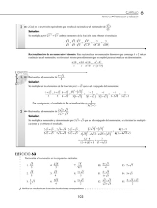 6 CAPÍTULO
MATEMÁTICAS SIMPLIFICADAS
102
Ejemplos
EJEMPLOS
2 Racionaliza la expresión
7
5 3
−
.
Solución
Se multiplica por el conjugado del denominador y se simpliﬁca para obtener el resultado.
7
5 3
7
5 3
5 3
5 3
7 5 7 3
5 3
7 5 7 3
5 3
7 5
−
=
−
⋅
+
+
=
+
( ) −( )
=
+
−
=
2 2
+
+ 7 3
2
3 Racionaliza
3 2
2
3 2
3 2
−
−
.
Solución
Se multiplica al numerador y denominador por 2 3 2
+ , y se efectúa la simpliﬁcación.
3 2
2
3 2
2
2
2
4 2
2
3 2
3 2
3 2
3 2
3 2
3 2
6 3 3 6 6 2
−
−
=
−
−
⋅
+
+
=
( ) + − − (( )
( ) − ( )
=
− −
−
=
−
2
2 2
2 3 2
18 6 4
12 2
14 6
10
EJERCICIO 62
Racionaliza los siguientes denominadores:
1.
2
5
5.
12
6
9.
10
20
13.
4
6 + 2
17.
1
1 7
−
2.
3
3
6.
2
3
10.
20 30
5
−
14.
2 3
1 3
+
−
18.
5
2 5
−
3.
5
3
3
7.
3
20
11.
45 20
5
−
15.
3 5
2 5
+
−
19.
1
1 2 3
+ −
4.
2
8
4
8.
6
4
3
12.
8
3 7
+
16.
2
3 2
+
20.
2
1 3 5
+ +
⁄Veriﬁca tus resultados en la sección de soluciones correspondiente
Racionalización de un numerador. Dada una expresión de la forma
a
c
m
n
, el numerador se racionaliza de la siguiente
forma:
a
c
a
c
a
a
a
c a
a
c a
m
n m
n n m
n
n m
n
m n m
n
n m
n
n
n
n
= ⋅ =
⋅
=
⋅
−
−
+ −
− −
− −
=
⋅
m
n n m
n
a
c a
1 Racionaliza el numerador de
2
3
.
Solución
Se multiplica el numerador y denominador de la fracción por 2 2
2 1
−
= y se obtiene el resultado.
2
3
2
3
2
2
2
3 2
2
3 2
2
= ⋅ = =
www.FreeLibros.org
 