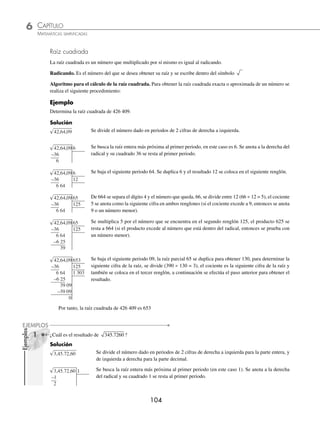 CAPÍTULO 6
ARITMÉTICA • Potenciación y radicación
103
Ejemplos
EJEMPLOS
2 ¿Cuál es la expresión equivalente que resulta al racionalizar el numerador de 3
5
4
4
?
Solución
Se multiplica por 3 3
4 1
4 3
4
−
= ambos elementos de la fracción para obtener el resultado.
3
5
3
5
3
3
3
5 3
3
5 27
3
135
4
4
4
4
3
4
3
4
4
4
3
4 4 4
= ⋅ =
⋅
=
⋅
=
Racionalización de un numerador binomio. Para racionalizar un numerador binomio que contenga 1 o 2 raíces
cuadradas en el numerador, se efectúa el mismo procedimiento que se empleó para racionalizar un denominador.
a b
c
a b
c
a b
a b
a b
c a b
±
=
±
⋅ =
−
⋅( )

 
2 2
1 Racionaliza el numerador de
1 2
3
+
.
Solución
Se multiplican los elementos de la fracción por 1 2
− que es el conjugado del numerador.
1 2
3
1 2
3
1 2
1 2
1 2
3 1 2
1 2
3 1 2
2 2
+
=
+
⋅
−
−
=
( ) −( )
−
( )
=
−
−
( )
=
−
−
−
( )
=
−
−
=
−
1
3 1 2
1
3 3 2
1
3 2 3
Por consiguiente, el resultado de la racionalización es
1
3 2 3
−
2 Racionaliza el numerador de
2 3 5
2 3 5
+
−
.
Solución
Se multiplica numerador y denominador por 2 3 5
− que es el conjugado del numerador, se efectúan las multipli-
caciones y se obtiene el resultado.
2 3 5
2 3 5
2 3 5
2 3 5
2 3 5
2 3 5
2 3 5
4 3
2 2
2
+
−
=
+
−
⋅
−
−
=
( ) −( )
( ) − 2
2 15 2 15 5
4 3 5
4 3 4 15 5
2
− +( )
=
( )−
( )− +
=
−
− +
=
−
12 5
12 4 15 5
7
17 4 15
EJERCICIO 63
Racionaliza el numerador en los siguientes radicales:
1.
3
3
4.
2 6
5
7.
5
12
10.
5 7
4
+
13. 2 7
−
2.
2
5
5.
2
4
3
8.
1 2
3
+
11.
2 5
1 5
−
+
14. 3 5
+
3.
1
5
7 6.
3 2
4
5
9.
1 5
2
+
12.
2 3
2 3
−
+
15.
2 2 3
2
− +
⁄Veriﬁca tus resultados en la sección de soluciones correspondiente
www.FreeLibros.org
 