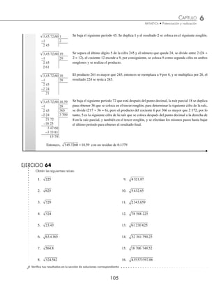 6 CAPÍTULO
MATEMÁTICAS SIMPLIFICADAS
104
Ejemplos
EJEMPLOS
Raíz cuadrada
La raíz cuadrada es un número que multiplicado por sí mismo es igual al radicando.
Radicando. Es el número del que se desea obtener su raíz y se escribe dentro del símbolo
Algoritmo para el cálculo de la raíz cuadrada. Para obtener la raíz cuadrada exacta o aproximada de un número se
realiza el siguiente procedimiento:
Ejemplo
Determina la raíz cuadrada de 426 409.
Solución
42,64,09
√ Se divide el número dado en periodos de 2 cifras de derecha a izquierda.
42,64,09 6
–36
6
√ Se busca la raíz entera más próxima al primer periodo, en este caso es 6. Se anota a la derecha del
radical y su cuadrado 36 se resta al primer periodo.
42,64,09 6
12
–36
6 64
√ Se baja el siguiente periodo 64. Se duplica 6 y el resultado 12 se coloca en el siguiente renglón.
42,64,09 65
125
–36
6 64
√ De 664 se separa el dígito 4 y el número que queda, 66, se divide entre 12 (66 ÷ 12 = 5), el cociente
5 se anota como la siguiente cifra en ambos renglones (si el cociente excede a 9, entonces se anota
9 o un número menor).
42,64,09 65
125
–36
6 64
–6 25
39
√ Se multiplica 5 por el número que se encuentra en el segundo renglón 125, el producto 625 se
resta a 664 (si el producto excede al número que está dentro del radical, entonces se prueba con
un número menor).
42,64,09 653
125
1 303
–36
6 64
–6 25
39 09
–39 09
0
√ Se baja el siguiente periodo 09, la raíz parcial 65 se duplica para obtener 130, para determinar la
siguiente cifra de la raíz, se divide (390 ÷ 130 = 3), el cociente es la siguiente cifra de la raíz y
también se coloca en el tercer renglón, a continuación se efectúa el paso anterior para obtener el
resultado.
Por tanto, la raíz cuadrada de 426 409 es 653
1 ¿Cuál es el resultado de 345 7260
. ?
Solución
3,45.72,60
√ Se divide el número dado en periodos de 2 cifras de derecha a izquierda para la parte entera, y
de izquierda a derecha para la parte decimal.
3,45.72,60 1
–1
2
√ Se busca la raíz entera más próxima al primer periodo (en este caso 1). Se anota a la derecha
del radical y su cuadrado 1 se resta al primer periodo.
www.FreeLibros.org
 