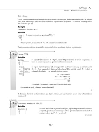 6 CAPÍTULO
MATEMÁTICAS SIMPLIFICADAS
106
Ejemplos
EJEMPLOS
Raíz cuadrada (método babilónico). Este método se basa en obtener por aproximación la raíz cuadrada del número
propuesto.
1 Calcula la raíz cuadrada de 72 por medio del método babilónico.
Solución
72
8
9
=
Se busca un número, cuyo cuadrado se aproxime a 72; en este caso es 8, luego se
realiza la división de 72 entre 8
8 9
2
8.5
+
=
Ocho y el cociente 9, se promedian.
72
8.5
8.47
=
Se realiza el cociente de 72 y 8.5
8.5 8.47
2
8.485
+
=
Se promedia 8.47 y 8.5
72
8.485
8.4855
=
Se divide el radicando 72 entre este último cociente.
8.485 8.4855
2
8.48525
+
=
Este procedimiento se repite sucesivamente, hasta que los cocientes que se deben
promediar sean muy aproximados, entonces el cociente que resulta será la raíz más
próxima al número dado.
Finalmente, la raíz cuadrada aproximada de 72 es 8.48525
2 Aplica el método babilónico y calcula: 500 .
Solución
500
22
= 22 7272
.
El número, cuyo cuadrado se aproxima a 500 es 22, entonces se efectúa la divi-
sión.
2
2
2
2 7272 22
2 3636
.
.
+
=
Se promedia el cociente y el divisor.
500
22.3636
= 22 3577
.
Se divide 500 entre el promedio.
2
2
2
2 3577 22 3636
2 3606
. .
.
+
=
Se promedia nuevamente el cociente y el divisor.
500
22.3606
= 22 3607
.
Se observa que el cociente es muy aproximado al divisor; por lo tanto, la raíz que se
busca es aproximadamente igual a 22.3607
EJERCICIO 65
Aplica el método babilónico y determina las siguientes raíces cuadradas:
1. 35 3. 126 5. 1 263 7. 65 994 9. 456 200
2. 60 4. 553 6. 4 200 8. 80 000 10. 875 403
⁄Veriﬁca tus resultados en la sección de soluciones correspondiente
www.FreeLibros.org
 