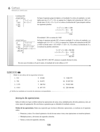 CAPÍTULO 6
ARITMÉTICA • Potenciación y radicación
107
Ejemplos
EJEMPLOS
Ejemplos
EJEMPLOS
Raíz cúbica
La raíz cúbica es un número que multiplicado por sí mismo 3 veces es igual al radicando. La raíz cúbica de una can-
tidad puede obtenerse por aproximación de un número, cuyo resultado se aproxime a la cantidad, siempre y cuando
éste sea menor que 100.
Ejemplo
Determina la raíz cúbica de 732.
Solución
732 9
–729
3
3
√
El número cuyo cubo se aproxima a 732 es 9
Por consiguiente, la raíz cúbica de 732 es 9 con un residuo de 3 unidades.
Para obtener raíces cúbicas de cantidades mayores de 3 cifras, se realiza el siguiente procedimiento:
1 Calcula 1728
3 .
Solución
1,728 1
–1
0
3
√ Se separa 1 728 en periodos de 3 dígitos, a partir del punto decimal de derecha a izquierda, y se
busca un número cuyo cubo se aproxime o dé como resultado 1.
1,728 12
3 × 12
= 3
7 ÷ 3 = 2
–1
0 728
–0 728
0
3
√ Se baja el siguiente periodo 728, la raíz parcial 1 se eleva al cuadrado y se multiplica por 3
(3 × 12
= 3), se separan los 2 dígitos de la derecha de 728 y se divide entre 3 (7 ÷ 3 = 2), 2 se
coloca a la derecha del 1 y se realiza la siguiente prueba:
3 × 12
× 2 × 100 = 600
+ 3 × 1 × 22
× 10 = 120
23
= 8
728
El resultado 728 es menor o igual que 728, se efectúa la resta
El resultado de la raíz cúbica del número dado es 12.
Si al efectuar el cociente resulta un número de 2 dígitos, entonces para hacer la prueba se debe tomar a 9 o un número
menor que 9.
1 Determina la raíz cúbica de 9 663 597.
Solución
9,663,597 2
–8
1
3
√ Se separa el radicando en periodos de 3 dígitos, a partir del punto decimal de derecha
a izquierda, y se busca un número cuyo cubo se aproxime o dé como resultado 9, en
este caso es 2, ya que 23
= 8 y se resta a 9.
(continúa)
www.FreeLibros.org
 