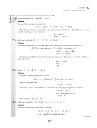 6 CAPÍTULO
MATEMÁTICAS SIMPLIFICADAS
108
9,663,597 21
3 × 22
= 12
16 ÷ 12 = 1
–8
1 663
–1 261
402
3
√ Se baja el siguiente grupo de dígitos y el resultado 2 se eleva al cuadrado y se mul-
tiplica por tres (3 × 22
= 12), se separan los 2 dígitos de la derecha de 1 663 y se
divide entre 12 (16 ÷ 12 = 1), el 1 se coloca a la derecha del 2 para después realizar
las siguientes pruebas:
3 × 22
× 1 × 100 = 1 200
+ 3 × 2 × 12
× 10 = 60
13
= 1
1 261
El resultado 1 261 se sustrae de 1 663
9,663,597 213
3 × 22
= 12
16 ÷ 12 = 1
3 × 212
= 1 323
4 025 ÷ 1 322 = 3
–8
1 663
–1 261
402 597
–402 597
0
3
√ Se baja el siguiente periodo 597, el nuevo resultado 21 se eleva al cuadrado y se
multiplica por 3 (3 × 212
= 1 323), se separan los 2 dígitos de la derecha de 402 597
y 4 025 se divide entre 1 323 (4 025 ÷ 1 323 = 3), 3 se coloca a la derecha de 21 y
se realizan las pruebas anteriores:
3 × 212
× 3 × 100 = 396 900
+ 3 × 21 × 32
× 10 = 5 670
33
= 27
402 597
Como 402 597 ≤ 402 597, entonces se puede efectuar la resta.
En este caso el residuo es 0; por lo tanto, el resultado de la raíz cúbica es 213
EJERCICIO 66
Obtén la raíz cúbica de los siguientes números:
1. 512 5. 10 648 9. 2 460 375
2. 729 6. 54 872 10. 35 287 552
3. 3 375 7. 300 763 11. 78 953 589
4. 4 913 8. 857 375 12. 220 348 864
⁄Veriﬁca tus resultados en la sección de soluciones correspondiente
Jerarquía de operaciones
Indica el orden en el que se deben realizar las operaciones de suma, resta, multiplicación, división, potencia y raíz, así
como signos de agrupación. De esta forma se garantiza que se obtendrá el resultado correcto.
Orden de las operaciones. Dada una expresión que involucre diferentes operaciones, se realizan en el siguiente
orden:
⁄ Potencias y raíces. Si se tiene la potencia o la raíz de una suma o resta, estas operaciones se resuelven primero.
⁄ Multiplicaciones y divisiones de izquierda a derecha.
⁄ Sumas y restas de izquierda a derecha.
(continuación)
www.FreeLibros.org
 