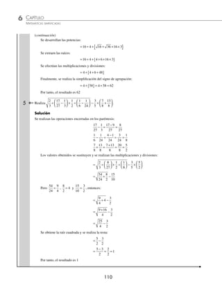 CAPÍTULO 6
ARITMÉTICA • Potenciación y radicación
109
Ejemplos
EJEMPLOS
1 Efectúa la operación 62
÷ 9 × 4 + 16 × 3 – 10 ÷ 5.
Solución
Se desarrolla la potencia y se extrae a la raíz:
62
÷ 9 × 4 + 16 × 3 – 10 ÷ 5 = 36 ÷ 9 × 4 + 4 × 3 – 10 ÷ 5
Se realizan las multiplicaciones y divisiones de izquierda a derecha, ﬁnalmente se efectúan las sumas y restas de
izquierda a derecha y se obtiene el resultado.
= 4 × 4 + 12 – 2
= 16 + 12 – 2 = 26
2 ¿Cuál es el resultado de 5 3 2 8 81 18 18 8
2 2 2 3
− × + × ÷ + × ?
Solución
Se desarrollan las potencias, se realizan las operaciones dentro de los radicales y se extraen las raíces:
5 3 2 8 81 18 18 8 25 9 4 2 9 18 144
2 2 2 3
− × + × ÷ + × = − × + × ÷ +
= × + × ÷ +
16 4 2 18 1
9 44
= × + × ÷ +
4 4 2 9 18 12
Se efectúan las multiplicaciones y divisiones de izquierda a derecha. Finalmente, se suman las cantidades y se
obtiene el resultado.
= + ÷ +
16 18 18 12
= + +
16 1 12
= 29
3 Realiza − −{ + + ×
⎡
⎣
⎤
⎦− }
9 4 3 27 4 6 2
2 3 3
.
Solución
Se desarrollan las potencias y se extraen las raíces:
− −{ + + ×
⎡
⎣
⎤
⎦− }= − −{ + + ×
9 4 3 27 4 6 2 3 16 3 3 4
2 3 3
6
6 8
[ ]− }
Se realiza la multiplicación:
= − −{ + +
[ ]− }
3 16 3 3 24 8
Se efectúan los pasos correspondientes para eliminar los signos de agrupación y obtener el resultado:
= − −{ + [ ]− }
3 16 3 27 8
= − −{ + − }= − −{ }
3 16 81 8 3 89
= − − = −
3 89 92
El resultado de la operación es –92
4 ¿Cuál es el resultado de 5 3 4 6 20 5 4 16 8 4 3
4 2 2
−
( ) ÷ + − + × + + −
( ) ×
{ }?
Solución
Se realizan las operaciones que encierran los paréntesis:
= −
( ) ÷ + − + × + + −
( ) ×
{ }
5 3 4 6 20 5 4 16 8 4 3
4 2 2
= ( ) ÷ + − + × + + ( ) ×
{
2 4 36 20 5 16 4 3
4 2
4
(continúa)
www.FreeLibros.org
 