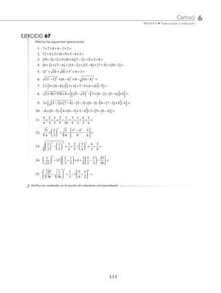 6 CAPÍTULO
MATEMÁTICAS SIMPLIFICADAS
110
(continuación)
Se desarrollan las potencias:
= ÷ + + + ×
{ }
16 4 16 36 16 3
Se extraen las raíces:
= ÷ + + + ×
{ }
16 4 4 6 16 3
Se efectúan las multiplicaciones y divisiones:
= + + +
{ }
4 4 6 48
Finalmente, se realiza la simpliﬁcación del signo de agrupación:
= +{ }= + =
4 58 4 58 62
Por tanto, el resultado es 62
5 Realiza
2
3
17
27
1
3
1
2
1
6
1
24
3
5
7
8
13
8
÷ −
⎛
⎝
⎜
⎞
⎠
⎟ + ÷ −
⎛
⎝
⎜
⎞
⎠
⎟ − × +
⎛
⎝
⎝
⎜
⎞
⎠
⎟ .
Solución
Se realizan las operaciones encerradas en los paréntesis:
17
27
1
3
17 9
27
8
27
− =
−
=
1
6
1
24
4 1
24
3
24
1
8
− =
−
= =
7
8
13
8
7 13
8
20
8
5
2
+ =
+
= =
Los valores obtenidos se sustituyen y se realizan las multiplicaciones y divisiones:
= ÷
⎛
⎝
⎜
⎞
⎠
⎟ + ÷
⎛
⎝
⎜
⎞
⎠
⎟ − ×
⎛
⎝
⎜
⎞
⎠
⎟
2
3
8
27
1
2
1
8
3
5
5
2
= + −
54
24
8
2
15
10
Pero
54
24
9
4
= ,
8
2
4
= y
15
10
3
2
= , entonces:
= + −
9
4
4
3
2
=
+
−
9 16
4
3
2
= −
25
4
3
2
Se obtiene la raíz cuadrada y se realiza la resta:
= −
5
2
3
2
=
−
= =
5 3
2
2
2
1
Por tanto, el resultado es 1
www.FreeLibros.org
 