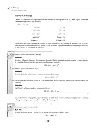 113
La Vía Láctea tiene forma de lente convexa. El núcleo tiene una zona central de forma
elíptica y unos 8 × 103
años luz de diámetro.
CAPÍTULO 7
NOTACIÓN CIENTÍFICA Y LOGARITMOS
La notación cientíﬁca
S
e emplea para simpliﬁcar cálculos
y tiene dos propósitos: uno es la
representación concisa de números
muy grandes o muy pequeños y, el otro,
la indicación del grado de exactitud de un número que representa una
medición.
Para los dos propósitos se usan potencias de 10, por ejemplo: podemos
decir que la velocidad de la luz es de trescientos millones de metros por
segundo, o también de 300 000 000 m/seg. Si hablamos de grandes
cantidades de bytes, se puede decir que la capacidad de almacenamiento
de datos de una gran computadora es de 500 Terabytes, lo que equivale a
500 000 000 000 000 bytes. Si nos referimos a la longitud de onda de los
rayos cósmicos, se podría decir que es inferior a 0,000000000000001
metros.
En textos de ciencia y técnica estas cifras se escriben de la forma siguiente:
“La velocidad de la luz es de 3 × 108
m/seg...”. “La capacidad de alma-
cenamiento de datos de la gran computadora es de 5 × 1014
bytes...” y “la
longitud de onda de los rayos cósmicos es inferior a 1 × 10–14
metros...”
Los logaritmos
En 1614 John Napier publicó el Miriﬁci logarithmorum canonis descriptio...
donde, mediante una aproximación cinemática, pone en relación una pro-
gresión geométrica con una progresión aritmética. La primera es de las
distancias recorridas con velocidades proporcionales a ellas mismas, la
segunda, la de las distancias recorridas con velocidad constante; éstas son
entonces los “logaritmos” de las primeras (el neologismo es de NAPIER).
En 1619 apareció una segunda obra, Miriﬁci logarithmorum canonis cons-
tructio.... donde el autor explica cómo calcular los logaritmos.
Henry Briggs (matemático de Londres), había descubierto la importancia
de estos trabajos y retomó la idea fundamental, pero consideró una pro-
gresión geométrica simple, la de las potencias de 10, en 1617 publica
una primera tabla con 8 decimales. El logaritmo de un número x es, por
lo tanto, deﬁnido como el exponente n de 10, tal que x sea igual a 10
elevado a n.
Reseña
HISTÓRICA
Sistema solar
www.FreeLibros.org
 
