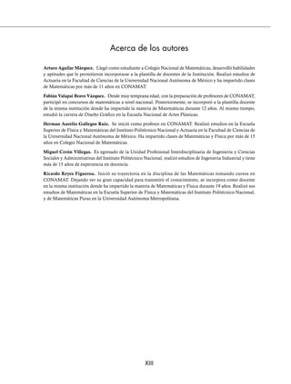 XIII
Acerca de los autores
Arturo Aguilar Márquez. Llegó como estudiante a Colegio Nacional de Matemáticas, desarrolló habilidades
y aptitudes que le permitieron incorporarse a la plantilla de docentes de la Institución. Realizó estudios de
Actuaría en la Facultad de Ciencias de la Universidad Nacional Autónoma de México y ha impartido clases
de Matemáticas por más de 11 años en CONAMAT.
Fabián Valapai Bravo Vázquez. Desde muy temprana edad, con la preparación de profesores de CONAMAT,
participó en concursos de matemáticas a nivel nacional. Posteriormente, se incorporó a la plantilla docente
de la misma institución donde ha impartido la materia de Matemáticas durante 12 años. Al mismo tiempo,
estudió la carrera de Diseño Gráfico en la Escuela Nacional de Artes Plásticas.
Herman Aurelio Gallegos Ruiz. Se inició como profesor en CONAMAT. Realizó estudios en la Escuela
Superior de Física y Matemáticas del Instituto Politécnico Nacional y Actuaría en la Facultad de Ciencias de
la Universidad Nacional Autónoma de México. Ha impartido clases de Matemáticas y Física por más de 15
años en Colegio Nacional de Matemáticas.
Miguel Cerón Villegas. Es egresado de la Unidad Profesional Interdisciplinaria de Ingeniería y Ciencias
Sociales y Administrativas del Instituto Politécnico Nacional, realizó estudios de Ingeniería Industrial y tiene
más de 15 años de experiencia en docencia.
Ricardo Reyes Figueroa. Inició su trayectoria en la disciplina de las Matemáticas tomando cursos en
CONAMAT. Dejando ver su gran capacidad para transmitir el conocimiento, se incorpora como docente
en la misma institución donde ha impartido la materia de Matemáticas y Física durante 19 años. Realizó sus
estudios de Matemáticas en la Escuela Superior de Física y Matemáticas del Instituto Politécnico Nacional,
y de Matemáticas Puras en la Universidad Autónoma Metropolitana.
www.FreeLibros.org
 