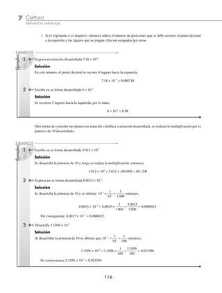 CAPÍTULO 7
ARITMÉTICA • Notación cientíﬁca y logaritmos
115
Ejemplos
EJEMPLOS
2 Representa en notación cientíﬁca 0.000000386.
Solución
Se recorre el punto decimal 7 lugares de izquierda a derecha, por consiguiente,
0.000000386 = 3.86 × 10−7
3 La longitud de una bacteria es de 0.000052 m, expresa esta longitud en notación cientíﬁca.
Solución
La longitud de la bacteria expresada en notación cientíﬁca es:
0.000052 m = 5.2 × 10−5
m
EJERCICIO 68
Expresa en notación cientíﬁca las siguientes cantidades:
1. 4 350
2. 16 000
3. 95 480
4. 273 000
5. 670 200
6. 350 000 000
7. 5 342 000
8. 18 600 000
9. 0.176
10. 0.0889
11. 0.00428
12. 0.000326
13. 0.000000462
14. 0.00000003
15. 0.0000000879
16. 0.0000000012
17. 0.000000000569
18. 0.0000000000781
⁄Veriﬁca tus resultados en la sección de soluciones correspondiente
Escritura en forma desarrollada. El número a × 10n
se expresa en forma desarrollada de las siguientes formas:
⁄ Si el exponente n es positivo, entonces indica el número de posiciones que se debe recorrer el punto decimal
a la derecha y los lugares que no tengan cifra son ocupados por ceros.
1 Expresa en su forma desarrollada 3.18 × 103
.
Solución
El exponente 3 indica que el punto se deberá recorrer 3 lugares hacia la derecha, esto es:
3.18 × 103
= 3 180
2 Escribe en su forma desarrollada 25.36 × 106
.
Solución
El exponente 6 indica el número de lugares que se recorren hacia la derecha y los lugares que no tengan cifra serán
ocupados por ceros.
25.36 × 106
= 25 360 000
www.FreeLibros.org
 