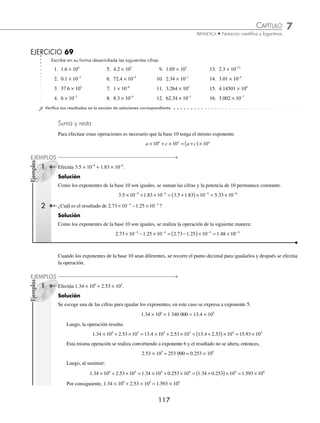 7 CAPÍTULO
MATEMÁTICAS SIMPLIFICADAS
116
Ejemplos
EJEMPLOS
Ejemplos
EJEMPLOS
⁄ Si el exponente n es negativo, entonces indica el número de posiciones que se debe recorrer el punto decimal
a la izquierda y los lugares que no tengan cifra son ocupados por ceros.
1 Expresa en notación desarrollada 7.18 × 10−4
.
Solución
En este número, el punto decimal se recorre 4 lugares hacia la izquierda.
7.18 × 10−4
= 0.000718
2 Escribe en su forma desarrollada 8 × 10−2
.
Solución
Se recorren 2 lugares hacia la izquierda, por lo tanto,
8 × 10−2
= 0.08
Otra forma de convertir un número en notación cientíﬁca a notación desarrollada, es realizar la multiplicación por la
potencia de 10 desarrollada.
1 Escribe en su forma desarrollada 3.012 × 105
.
Solución
Se desarrolla la potencia de 10 y luego se realiza la multiplicación, entonces;
3.012 × 105
= 3.012 × 100 000 = 301 200
2 Expresa en su forma desarrollada 8.0015 × 10−3
.
Solución
Se desarrolla la potencia de 10 y se obtiene: 10−3
=
1
10
1
1 000
3
= entonces,
8.0015 × 10−3
= 8 0015
1
1 000
8 0015
1 000
0 0080015
.
.
.
× = =
Por consiguiente, 8.0015 × 10−3
= 0.0080015
3 Desarrolla 2.1056 × 10−2
.
Solución
Al desarrollar la potencia de 10 se obtiene que: 10
1
10
1
100
2
2
−
= = entonces,
2.1056 × 10−2
= 2 1056
1
100
2 1056
100
0 021056
.
.
.
× = =
En consecuencia 2.1056 × 10−2
= 0.021056
www.FreeLibros.org
 