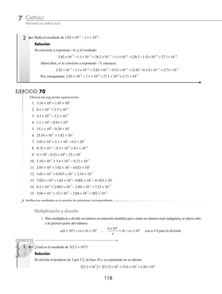 CAPÍTULO 7
ARITMÉTICA • Notación cientíﬁca y logaritmos
117
Ejemplos
EJEMPLOS
Ejemplos
EJEMPLOS
EJERCICIO 69
Escribe en su forma desarrollada las siguientes cifras:
1. 1.6 × 104
2. 0.1 × 10−2
3. 37.6 × 105
4. 6 × 10−3
5. 4.2 × 102
6. 72.4 × 10−5
7. 1 × 10−6
8. 8.3 × 10−4
9. 1.05 × 107
10. 2.34 × 10−1
11. 3.264 × 102
12. 62.34 × 10−1
13. 2.3 × 10−12
14. 3.01 × 10−4
15. 4.14501 × 108
16. 3.002 × 10−7
⁄Veriﬁca tus resultados en la sección de soluciones correspondiente
Suma y resta
Para efectuar estas operaciones es necesario que la base 10 tenga el mismo exponente.
a c a c
n n n
× + × = +
( )×
10 10 10
1 Efectúa 3.5 × 10−6
+ 1.83 × 10−6
.
Solución
Como los exponentes de la base 10 son iguales, se suman las cifras y la potencia de 10 permanece constante.
3 5 10 1 83 10 3 5 1 83 10 5 33 10
6 6 6
. . . . .
× + × = +
( )× = ×
− − − − 6
6
2 ¿Cuál es el resultado de 2 73 10 1 25 10
4 4
. . ?
× − ×
− −
Solución
Como los exponentes de la base 10 son iguales, se realiza la operación de la siguiente manera:
2 73 10 1 25 10 2 73 1 25 10 1 48 1
4 4 4
. . . . .
× − × = −
( )× = ×
− − −
0
0 4
−
Cuando los exponentes de la base 10 sean diferentes, se recorre el punto decimal para igualarlos y después se efectúa
la operación.
1 Efectúa 1.34 × 106
+ 2.53 × 105
.
Solución
Se escoge una de las cifras para igualar los exponentes, en este caso se expresa a exponente 5.
1.34 × 106
= 1 340 000 = 13.4 × 105
Luego, la operación resulta:
1 34 10 2 53 10 13 4 10 2 53 10 13 4 2
6 5 5 5
. . . . . .
× + × = × + × = + 5
53 10 15 93 10
5 5
( )× = ×
.
Esta misma operación se realiza convirtiendo a exponente 6 y el resultado no se altera, entonces,
2.53 × 105
= 253 000 = 0.253 × 106
Luego, al sustituir:
1 34 10 2 53 10 1 34 10 0 253 10 1 34 0
6 5 6 6
. . . . .
× + × = × + × = + .
. .
253 10 1 593 10
6 6
( )× = ×
Por consiguiente, 1.34 × 106
+ 2.53 × 105
= 1.593 × 106
www.FreeLibros.org
 