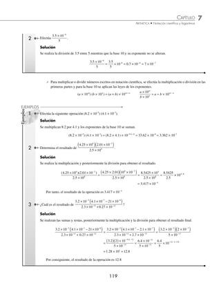 7 CAPÍTULO
MATEMÁTICAS SIMPLIFICADAS
118
Ejemplos
EJEMPLOS
2 Halla el resultado de 2.82 × 10−5
− 1.1 × 10−6
.
Solución
Se convierte a exponente −6, y el resultado
2 82 10 1 1 10 28 2 10 1 1 10 28 2
5 6 6 6
. . . . .
× − × = × − × = −
− − − −
1
1 1 10 27 1 10
6 6
. .
( )× = ×
− −
Ahora bien, si se convierte a exponente −5, entonces,
2 82 10 1 1 10 2 82 10 0 11 10 2 82
5 6 5 5
. . . . .
× − × = × − × =
− − − −
−
−
( )× = ×
− −
0 11 10 2 71 10
5 5
. .
Por consiguiente, 2.82 × 10−5
− 1.1 × 10−6
= 27.1 × 10−6
o 2.71 × 10−5
EJERCICIO 70
Efectúa las siguientes operaciones:
1. 3.18 × 106
+ 1.93 × 106
2. 8.1 × 10−4
+ 2.3 × 10−4
3. 4.3 × 10−5
− 3.2 × 10−5
4. 1.1 × 104
− 0.91 × 104
5. 13.1 × 106
− 0.29 × 107
6. 25.34 × 10−3
+ 1.82 × 10−2
7. 3.83 × 104
+ 5.1 × 103
− 0.2 × 105
8. 8.72 × 10−3
− 0.3 × 10−2
+ 0.1 × 10−4
9. 4 × 106
− 0.23 × 106
− 25 × 105
10. 1.18 × 10−5
+ 3.4 × 10−5
− 0.12 × 10−4
11. 2.03 × 103
+ 3.02 × 102
− 0.021 × 105
12. 1.02 × 10−2
+ 0.023 × 10−1
+ 2.34 × 10−3
13. 7.023 × 103
+ 1.03 × 102
− 4.002 × 103
− 0. 023 × 102
14. 8.2 × 10−4
+ 2.003 × 10−3
− 2.89 × 10−4
+ 7.23 × 10−3
15. 5.04 × 10−2
+ 12 × 10−3
− 2.04 × 10−2
+ 852 × 10−4
⁄Veriﬁca tus resultados en la sección de soluciones correspondiente
Multiplicación y división
⁄ Para multiplicar o dividir un número en notación cientíﬁca por o entre un número real cualquiera, se afecta sólo
a la primera parte del número.
a(b × 10n
) = (a × b) × 10n
;
b
a
n
× 10
= (b ÷ a) × 10n
con a ≠ 0 para la división
1 ¿Cuál es el resultado de 3(5.2 × 107
)?
Solución
Se efectúa el producto de 3 por 5.2, la base 10 y su exponente no se alteran.
3 5 2 10 3 5 2 10 15 6 10 1 56 10
7 7 7 8
. . . .
×
( )= ( )× = × = ×
www.FreeLibros.org
 