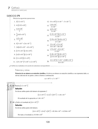CAPÍTULO 7
ARITMÉTICA • Notación cientíﬁca y logaritmos
119
Ejemplos
EJEMPLOS
2 Efectúa
3 5 10
5
6
. × −
.
Solución
Se realiza la división de 3.5 entre 5 mientras que la base 10 y su exponente no se alteran.
3 5 10
5
3 5
5
10 0 7 10 7 10
6
6 6 7
. .
.
×
= × = × = ×
−
− − −
⁄ Para multiplicar o dividir números escritos en notación cientíﬁca, se efectúa la multiplicación o división en las
primeras partes y para la base 10 se aplican las leyes de los exponentes.
(a × 10m
) (b × 10n
) = (a × b) × 10m + n a
b
m
n
×
×
10
10
= a ÷ b × 10m − n
1 Efectúa la siguiente operación (8.2 × 10−5
) (4.1 × 10−3
).
Solución
Se multiplican 8.2 por 4.1 y los exponentes de la base 10 se suman.
(8.2 × 10−5
) (4.1 × 10−3
) = (8.2 × 4.1) × 10−5+(−3)
= 33.62 × 10−8
= 3.362 × 10−7
2 Determina el resultado de
4 25 10 2 01 10
2 5 10
6 2
8
. .
.
×
( ) ×
( )
×
−
.
Solución
Se realiza la multiplicación y posteriormente la división para obtener el resultado.
( . )( . )
.
. .
4 25 10 2 01 10
2 5 10
4 25 2 01 10
6 2
8
6
× ×
×
=
×
( )
−
×
×
( )
×
=
×
×
=
−
10
2 5 10
8 5425 10
2 5 10
8 5425
2 5
2
8
4
8
.
.
.
.
.
×
× −
104 8
= × −
3 417 10 4
.
Por tanto, el resultado de la operación es 3 417 10 4
. × −
3 ¿Cuál es el resultado de
3 2 10 4 1 10 21 10
2 3 10 0 27 10
5 7 8
13
. .
. .
× × − ×
( )
× + ×
− − −
− −
−12 ?
Solución
Se realizan las sumas y restas, posteriormente la multiplicación y la división para obtener el resultado ﬁnal.
3 2 10 4 1 10 21 10
2 3 10 0 27 10
5 7 8
13
. .
. .
× × − ×
( )
× + ×
− − −
− −
−
− − −
−
=
× × − ×
( )
× +
12
5 7 7
13
3 2 10 4 1 10 2 1 10
2 3 10 2
. . .
. .
.
.
7 10
3 2 10 2 10
5 10
13
5 7
13
×
=
×
( ) ×
( )
×
−
− −
−
=
( )( )×
×
=
×
×
− + −
( )
−
−
−
3 2 2 10
5 10
6 4 10
5 10
5 7
13
12
13
. .
=
= × − − −
( )
6 4
5
10 12 13
.
= × =
1 28 10 12 8
1
. .
Por consiguiente, el resultado de la operación es 12.8
www.FreeLibros.org
 