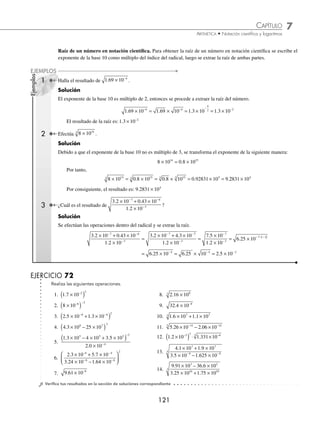 7 CAPÍTULO
MATEMÁTICAS SIMPLIFICADAS
120
Ejemplos
EJEMPLOS
EJERCICIO 71
Efectúa las siguientes operaciones:
1. 3 7 2 10 6
. ×
( )
−
2. 4 2 3 52 108
. . ×
( )
3.
1 13 10
2
5
. ×
4.
1
4
4 83 10 6
. ×
( )
−
5.
3 27 10
3
8
. ×
6. 5 3 10 2 6 10
4 5
× + ×
( )
− −
.
7. 3 8 6 25 10 42 10
13 12
. . × − ×
( )
8. 2 73 10 1 16 10
2 4
. .
×
( ) ×
( )
−
9. 4 25 10 1 2 10
8 6
. .
×
( ) ×
( )
− −
10. 3 1 10 2 3 10
5 6
. .
×
( ) ×
( )
11. 1 25 10 7 10 1 2 10
6 9 10
. .
× × + ×
( )
−
12. 5 4 10 1 3 10 5 10
8 11 12
. .
× × − ×
( )
− −
13.
1 16 10
2 10
5
3
. ×
×
−
−
14.
4 25 10
5 10
2
3
. ×
×
−
15.
1 32 10 2 5 10
3 10
4 3
12
. .
×
( ) ×
( )
×
− −
−
16.
3 78 10 4 26 10
2 7 10
3 5
3
. .
.
×
( ) ×
( )
×
− −
−
17.
3 5 10 2 3 10
5 9 10 30 10
7 7
5 4
. .
.
× + ×
× − ×
18.
1 73 10 0 3 10
2 10
2 3
6
. .
× − ×
×
− −
−
19.
1 26 10 1 04 10
2 73 10 1 2 10
5 3
3 4
. .
. .
×
( ) ×
( )
×
( ) ×
( )
− −
− −
20.
4 2 10 1 7 10 0 003 10
8 4 10
5 4 2
1
. . .
.
× × + ×
( )
×
− −
−
⁄Veriﬁca tus resultados en la sección de soluciones correspondiente
Potencias y raíces
Potencia de un número en notación cientíﬁca. Al elevar un número en notación cientíﬁca a un exponente dado, se
elevan cada una de sus partes, como se ilustra a continuación:
(a × 10m
)n
= an
× 10m × n
1 Realiza 1 2 10 6 2
. ×
( )
−
.
Solución
Se elevan ambas partes del número al exponente 2
1 2 10 1 2 10 1 44 10
6 2 2 6 2 12
. . .
×
( ) = ( ) × ( ) = ×
− − −
El resultado de la operación es 1 44 10 12
. × −
2 ¿Cuál es el resultado de 4 4 105 3
. ×
( ) ?
Solución
Se elevan ambas partes del número.
4 4 10 4 4 10 85 184 10 8 5184
5 3 3 5 3 15
. . . .
×
( ) = ( ) × ( ) = × = ×
× 1016
Por tanto, el resultado es: 8 5184 1016
. ×
www.FreeLibros.org
 
