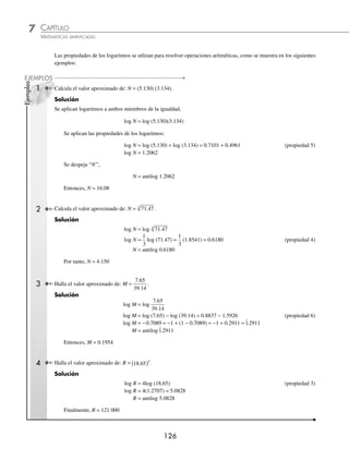 CAPÍTULO 7
ARITMÉTICA • Notación cientíﬁca y logaritmos
125
3 Obtén el antilogaritmo de: 2 0401
. .
Como la característica del logaritmo de referencia es 2 la primera cifra signiﬁcativa debe ocupar el segundo lugar
a la derecha del punto decimal; en consecuencia, se debe poner un cero entre dicha cifra y el punto decimal.
Característica = − 2 + 1 = − 1
Mantisa:
N 0 1 2 3 4 .....................................9 1.............9
≈
.04
≈ ≈ ≈ ≈ ≈ ≈
1096 1099 1102 1104 1107...............................1119
≈ ≈ ≈
0.............2
Por tanto:
antilog 2 0401
. = 0.01096
EJERCICIO 74
Mediante las tablas de antilogaritmos calcula el valor de N:
1. log N = 1.8674
2. log N = 3.8046
3. log N = 1.4950
4. log N = 2.4683
5. log N = 0.5611
6. log N = 0.7322
7. log N = 0.0065
8. log N = 2.6545
9. log N = 0.4718
10. log N = 3.0017
11. log N = 3.5766
12. log N = 2 2618
.
13. log N = 1 4022
.
14. log N = 4 7163
.
15. log N = 1 6310
.
16. log N = 2 7047
.
17. log N = 3 7514
.
18. log N = 2 034
.
19. log N = 1 7949
.
20. log N = 4 10
.
⁄Veriﬁca tus resultados en la sección de soluciones correspondiente
Propiedades de los logaritmos
1. logb 1 = 0
2. logb b = 1
3. logb Mn
= n logb M M  0
4. logb M
n
n
=
1
logb M M  0
5. logb MN = logb M + logb N M  0 y N  0
6. logb
M
N
= logb M − logb N M  0 y N  0
7. loge M = ln (M), ln = logaritmo natural, e = 2.718…
Nota: logb (M + N) ≠ logb M + logb N log
log
log
b
b
b
M
N
M
N
⎛
⎝
⎜
⎞
⎠
⎟ ≠
www.FreeLibros.org
 