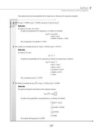 7 CAPÍTULO
MATEMÁTICAS SIMPLIFICADAS
126
Ejemplos
EJEMPLOS
Las propiedades de los logaritmos se utlizan para resolver operaciones aritméticas, como se muestra en los siguientes
ejemplos:
1 Calcula el valor aproximado de: N = (5.130) (3.134).
Solución
Se aplican logaritmos a ambos miembros de la igualdad,
log N = log (5.130)(3.134)
Se aplican las propiedades de los logaritmos:
log N = log (5.130) + log (3.134) = 0.7101 + 0.4961 (propiedad 5)
log N = 1.2062
Se despeja “N”,
N = antilog 1.2062
Entonces, N = 16.08
2 Calcula el valor aproximado de: N = 71 47
3
. .
Solución
log N = log 71 47
3
.
log N =
1
3
log (71.47) =
1
3
(1.8541) = 0.6180 (propiedad 4)
N = antilog 0.6180
Por tanto, N = 4.150
3 Halla el valor aproximado de: M =
7 65
39 14
.
.
.
Solución
log M = log
7 65
39 14
.
.
log M = log (7.65) − log (39.14) = 0.8837 − 1.5926 (propiedad 6)
log M = −0.7089 = −1 + (1 − 0.7089) = −1 + 0.2911 = 1.2911
M = antilog 1.2911
Entonces, M = 0.1954
4 Halla el valor aproximado de: R = 18 65
4
.
( ) .
Solución
log R = 4log (18.65) (propiedad 3)
log R = 4(1.2707) = 5.0828
R = antilog 5.0828
Finalmente, R = 121 000
www.FreeLibros.org
 