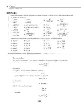 CAPÍTULO 7
ARITMÉTICA • Notación cientíﬁca y logaritmos
127
Ejemplos
EJEMPLOS
Otras aplicaciones de las propiedades de los logaritmos se ilustran en los siguientes ejemplos:
5 Si log 5 = 0.6989 y log 7 = 0.8450, encontrar el valor de log 35.
Solución
Se expresa 35 como: 35 = (5)(7)
Se aplica la propiedad de los logaritmos y se obtiene el resultado:
log 35 = log (5)(7)
= log 5 + log 7
= 0.6989 + 0.8450 = 1.5439
Por consiguiente, el resultado es 1.5439
6 ¿Cuál es el resultado de log 12, si log 2 = 0.3010 y log 3 = 0.4771?
Solución
Se expresa 12 como:
12 = 2 3
2
⋅
Al aplicar las propiedades de los logaritmos y efectuar las operaciones se obtiene:
log 12 = log 2 3
2
⋅
= log 22
+ log 3
= 2log 2 + log 3
= 2(0.3010) + 0.4771
= 0.6020 + 0.4771
= 1.0791
Por consiguiente, log 12 = 1.0791
7 Halla el resultado de log 2 5
. si log 2 = 0.3010 y log 5 = 0.6989.
Solución
Se expresa el logaritmo del número de la siguiente manera:
log 2 5
. = log
5
2
1
2
⎛
⎝
⎜
⎞
⎠
⎟
Se aplican las propiedades correspondientes y se obtiene el resultado.
= −
( )
1
2
log 5 log 2
= −
( )
1
2
0 6989 0 3010
. .
= ( )
1
2
0 3979
.
= 0 19895
.
El resultado del logaritmo es 0.19895
www.FreeLibros.org
 