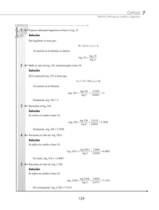 7 CAPÍTULO
MATEMÁTICAS SIMPLIFICADAS
128
EJERCICIO 75
Utiliza las propiedades y las tablas de los logaritmos que se encuentran al ﬁnal del libro, para obtener el valor aproximado
de las siguientes operaciones:
1. 9985
2. 874 2
3
.
3. 2893000
4
4. 42 87
.
5. 51190
3
6. 0 06349
4
.
7. 0 06349
3
.
8. 6 248
.
9. 0 4285
3
.
10. (9.45)(0.536)(0.714)
11. ( − 88.5)(0.1123)(10.5)
12.
−382 1
543
.
13.
286 5 4 714
67 84
. .
.
( )( )
−
14.
143
5 13 7 62
−
( )( )
. .
15. 596
4
16. (3.271)5
17.
53 21
8 164
3
.
.
⎛
⎝
⎜
⎞
⎠
⎟
18. 375 83 9
3 × .
19. 4096
4
20.
9604
3 5
3
.
21.
675 3 151
65 34
( )( )
( )
.
.
22.
34 52 1
543
2
3
( ) × .
23.
6 53 81 51
8015
3
2
. .
( )( )
⎡
⎣
⎢
⎢
⎤
⎦
⎥
⎥
Si log 2 = 0.3010, log 3 = 0.4771, log 5 = 0.6989 y log 7 = 0.8450, calcula los siguientes logaritmos:
24. log 14
25. log 15
26. log 30
27. log 42
28. log 105
29. log 20
30. log 36
31. log 150
32. log 294
33. log 343
34. log 7.5
35. log 4.2
36. log 28
6
37. log 350
3
38. log 11 2
5
.
39. log 52 5
.
40. log
14
15
3
⁄Veriﬁca tus resultados en la sección de soluciones correspondiente
Cambios de base
Si se conoce el logaritmo base b de un número, se puede hallar el logaritmo en otra base a con la fórmula:
log
log
log
b
a
a
N
N
b
=
Demostración:
Sea logb N = x, entonces mediante la deﬁnición, se obtiene:
N = bx
Al aplicar logaritmo base a, en ambos miembros de la igualdad:
loga N = loga bx
por la propiedad 3,
loga N = x loga b
al dividir ambos miembros por loga b,
x
N
b
a
a
=
log
log
Se obtiene:
log
log
log
b
a
a
N
N
b
=
www.FreeLibros.org
 