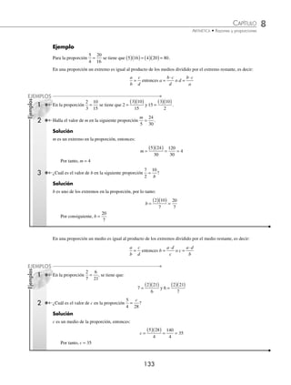 8 CAPÍTULO
MATEMÁTICAS SIMPLIFICADAS
132
Cantidades proporcionales
Si se tienen 2 cantidades tales que al multiplicar una de ellas por un número la otra queda multiplicada por el mismo
número, o al dividir una de ellas la otra queda dividida por el mismo número, se dice que las cantidades son directa-
mente proporcionales.
Ejemplos
Si 18 lápices cuestan $28, entonces 54 lápices costarán el triple, es decir, $84; al multiplicar el número de lápices por 3
el costo también quedó multiplicado por 3. Por lo tanto, las cantidades son directamente proporcionales.
Un automóvil recorre 360 km en 4 horas a velocidad constante; entonces, en 2 horas recorrerá la mitad, esto es 180 km,
ambas cantidades quedaron divididas por 2, entonces se dice que son directamente proporcionales.
Si se tienen 2 cantidades tales que al multiplicar una de ellas por un número, la otra queda dividida por el mismo
número y viceversa, entonces, las cantidades se dice que son inversamente proporcionales.
Ejemplo
Si 18 hombres construyen una barda en 12 días, entonces 6 hombres construirán la misma barda en el triple de tiempo,
es decir, 36 días. Al dividir el número de hombres por 3, el número de días quedó multiplicado por 3, por consiguiente
las cantidades son inversamente proporcionales.
Razón. Es el cociente entre 2 cantidades, donde el numerador recibe el nombre de antecedente y el denominador de
consecuente.
Para las cantidades a, b en la razón
a
b
o a b
: con b ≠ 0, a recibe el nombre de antecedente y b el de consecuente.
Ejemplos
En la razón
7
4
, 7 es el antecedente y 4 es el consecuente.
En la razón 2 3
: (se lee 2 es a 3), 2 es el antecedente y 3 es el consecuente.
Razón de proporcionalidad. Si a y b son 2 cantidades directamente proporcionales, la razón
a
b
recibe el nombre de
razón de proporcionalidad, la cual siempre es constante.
Ejemplo
Si 18 libros de ciencia cuestan $1260, la razón de proporcionalidad es de 70, ya que
1260
18
70
= .
Proporción
Es la igualdad entre 2 razones.
a
b
c
d
= o bien a b c d
: :: : con b d
≠ ≠
0 0
y
La expresión se lee a es a b como c es a d, a y d son los extremos, b y c son los medios.
Ejemplo
3 es a 6 como 8 es a 16, se escribe
3
6
8
16
= .
Al simpliﬁcar cada fracción se obtiene
1
2
, la razón de proporcionalidad
En una proporción el producto de los extremos es igual al producto de los medios:
a
b
c
d
= entonces a d b c
⋅ = ⋅ con b d
≠ ≠
0 0
y
www.FreeLibros.org
 