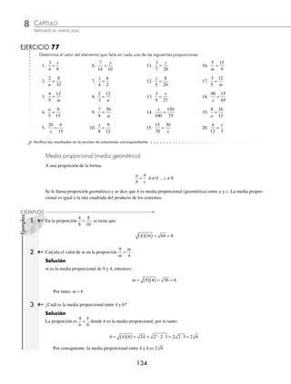 CAPÍTULO 8
ARITMÉTICA • Razones y proporciones
133
Ejemplos
EJEMPLOS
Ejemplos
EJEMPLOS
Ejemplo
Para la proporción
5
4
20
16
= se tiene que 5 16 4 20 80
( )( )= ( )( )= .
En una proporción un extremo es igual al producto de los medios dividido por el extremo restante, es decir:
a
b
c
d
= entonces a
b c
d
=
⋅
o d
b c
a
=
⋅
1 En la proporción
2
3
10
15
= se tiene que 2
3 10
15
=
( )( )
y 15
3 10
2
=
( )( )
.
2 Halla el valor de m en la siguiente proporción
m
5
24
30
= .
Solución
m es un extremo en la proporción, entonces:
m =
( )( )
= =
5 24
30
120
30
4
Por tanto, m = 4
3 ¿Cuál es el valor de b en la siguiente proporción
7
2
10
=
b
?
Solución
b es uno de los extremos en la proporción, por lo tanto:
b =
( )( )
=
2 10
7
20
7
Por consiguiente, b =
20
7
En una proporción un medio es igual al producto de los extremos dividido por el medio restante, es decir:
a
b
c
d
= entonces b
a d
c
=
⋅
o c
a d
b
=
⋅
1 En la proporción
2
7
6
21
= , se tiene que:
7
2 21
6
=
( )( )
y 6
2 21
7
=
( )( )
2 ¿Cuál es el valor de c en la proporción
5
4 28
=
c
?
Solución
c es un medio de la proporción, entonces:
c =
( )( )
= =
5 28
4
140
4
35
Por tanto, c = 35
www.FreeLibros.org
 