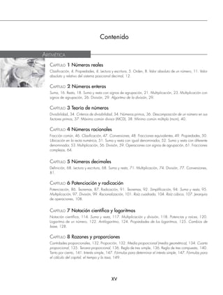 XV
Contenido
CAPÍTULO 1 Números reales
Clasiﬁcación, 4. Propiedades, 4. Lectura y escritura, 5. Orden, 8. Valor absoluto de un número, 11. Valor
absoluto y relativo del sistema posicional decimal, 12.
CAPÍTULO 2 Números enteros
Suma, 16. Resta, 18. Suma y resta con signos de agrupación, 21. Multiplicación, 23. Multiplicación con
signos de agrupación, 26. División, 29. Algoritmo de la división, 29.
CAPÍTULO 3 Teoría de números
Divisibilidad, 34. Criterios de divisibilidad, 34. Números primos, 36. Descomposición de un número en sus
factores primos, 37. Máximo común divisor (MCD), 38. Mínimo común múltiplo (mcm), 40.
CAPÍTULO 4 Números racionales
Fracción común, 46. Clasiﬁcación, 47. Conversiones, 48. Fracciones equivalentes, 49. Propiedades, 50.
Ubicación en la recta numérica, 51. Suma y resta con igual denominador, 52. Suma y resta con diferente
denominador, 53. Multiplicación, 56. División, 59. Operaciones con signos de agrupación, 61. Fracciones
complejas, 64.
CAPÍTULO 5 Números decimales
Deﬁnición, 68. Lectura y escritura, 68. Suma y resta, 71. Multiplicación, 74. División, 77. Conversiones,
81.
CAPÍTULO 6 Potenciación y radicación
Potenciación, 86. Teoremas, 87. Radicación, 91. Teoremas, 92. Simpliﬁcación, 94. Suma y resta, 95.
Multiplicación, 97. División, 99. Racionalización, 101. Raíz cuadrada, 104. Raíz cúbica, 107. Jerarquía
de operaciones, 108.
CAPÍTULO 7 Notación cientíﬁca y logaritmos
Notación cientíﬁca, 114. Suma y resta, 117. Multiplicación y división, 118. Potencias y raíces, 120.
Logaritmo de un número, 122. Antilogaritmo, 124. Propiedades de los logaritmos, 125. Cambios de
base, 128.
CAPÍTULO 8 Razones y proporciones
Cantidades proporcionales, 132. Proporción, 132. Media proporcional (media geométrica), 134. Cuarta
proporcional, 135. Tercera proporcional, 136. Regla de tres simple, 136. Regla de tres compuesta, 140.
Tanto por ciento, 141. Interés simple, 147. Fórmulas para determinar el interés simple, 147. Fórmulas para
el cálculo del capital, el tiempo y la tasa, 149.
ARITMÉTICA
www.FreeLibros.org
 