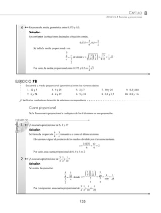 8 CAPÍTULO
MATEMÁTICAS SIMPLIFICADAS
134
Ejemplos
EJEMPLOS
EJERCICIO 77
Determina el valor del elemento que falta en cada una de las siguientes proporciones:
1.
3
4 8
=
x
6.
7
14 10
=
y
11.
3
7 28
=
z
16.
5 15
9
m
=
2.
2 8
32
n
= 7.
x
4
6
2
= 12.
y
5
8
20
= 17.
3
5
12
=
m
3.
4
5
12
=
m
8.
2
3
12
=
n
13.
3
9 27
=
x
18.
90 15
85
x
=
4.
a
5
6
15
= 9.
7
8
56
=
p
14.
x
100
150
75
= 19.
8 16
12
a
=
5.
20 6
15
x
= 10.
x
8
9
12
= 15.
15
70
30
=
x
20.
4
12 3
=
x
⁄Veriﬁca tus resultados en la sección de soluciones correspondiente
Media proporcional (media geométrica)
A una proporción de la forma:
a
b
b
c
= b ≠ 0 , c ≠ 0
Se le llama proporción geométrica y se dice que b es media proporcional (geométrica) entre a y c. La media propor-
cional es igual a la raíz cuadrada del producto de los extremos.
1 En la proporción
4
8
8
16
= , se tiene que:
4 16 64 8
( )( ) = =
2 Calcula el valor de m en la proporción
9
4
m
m
= .
Solución
m es la media proporcional de 9 y 4, entonces:
m = ( )( ) = =
9 4 36 6
Por tanto, m = 6
3 ¿Cuál es la media proporcional entre 4 y 6?
Solución
La proporción es
4
6
b
b
= donde b es la media proporcional, por lo tanto:
b = ( )( ) = = ⋅ ⋅ = ⋅ =
4 6 24 2 2 3 2 2 3 2 6
2
Por consiguiente, la media proporcional entre 4 y 6 es 2 6
www.FreeLibros.org
 