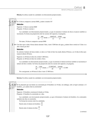 8 CAPÍTULO
MATEMÁTICAS SIMPLIFICADAS
136
Ejemplos
EJEMPLOS
EJERCICIO 79
Encuentra la cuarta proporcional de los siguientes números:
1. 2, 5 y 15 4. 4, 3 y 32 7. 3, 6 y 8 10.
1
3
1
5
1
2
, y
2. 6, 8 y 24 5. 7, 5 y 63 8.
1
2
3
4
2
3
, y 11.
2
5
4
3
1
3
, y
3. 2, 5 y 14 6. 2, 4 y 5 9.
5
4
7
2
1
4
, y 12.
3
7
5
2
1
4
, y
⁄Veriﬁca tus resultados en la sección de soluciones correspondiente
Tercera proporcional
Se llama así a cualquiera de los extremos de una proporción geométrica, es decir,
a
b
b
d
= con b ≠ 0, d ≠ 0
a es tercera proporcional entre b y d, en su defecto d es tercera proporcional entre a y b.
1 Determina una tercera proporcional entre 4 y 12.
Solución
Se forma una proporción al tomar como medio a uno de los números dados y como último extremo a x
4
12
12
=
x
entonces x =
( )( )
= =
12 12
4
144
4
36
Por tanto, una tercera proporcional es 36
Ahora, si se toma como medio el 4, entonces la proporción queda:
12
4
4
=
x
entonces x =
( )( )
= =
4 4
12
16
12
4
3
Finalmente, otra tercera proporcional es
4
3
EJERCICIO 80
Calcula una tercera proporcional.
1. 18 y 6 3. 8 y 4 5. 54 y 18 7.
2
3
1
4
y 9.
3
5
1
2
y
2. 24 y 4 4. 18 y 9 6.
1
3
5
6
y 8.
5
9
1
18
y 10. 9
3
2
y
⁄Veriﬁca tus resultados en la sección de soluciones correspondiente
Regla de tres simple
Es la operación que se utiliza para encontrar el cuarto término en una proporción. A la parte que contiene los datos
conocidos se le llama supuesto y a la que contiene el dato no conocido se le llama pregunta.
www.FreeLibros.org
 