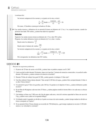 CAPÍTULO 8
ARITMÉTICA • Razones y proporciones
137
Ejemplos
EJEMPLOS
Ejemplos
EJEMPLOS
Directa. Se utiliza cuando las cantidades son directamente proporcionales.
1 Si 12 discos compactos cuestan $600, ¿cuánto costarán 18?
Solución
Supuesto: 12 discos cuestan $600
Pregunta: 18 discos cuestan x
Las cantidades son directamente proporcionales, ya que al aumentar el número de discos el precio también se
incrementa. Se forma una proporción entre las razones del supuesto y la pregunta.
12
18
600
=
x
donde x =
( )( )
= =
600 18
12
10800
12
900
Por tanto, 18 discos compactos cuestan $900
2 Una llave que se abre 4 horas diarias durante 5 días, vierte 5 200 litros de agua, ¿cuántos litros vertirá en 12 días si se
abre 4 horas por día?
Solución
Se calcula el número de horas totales; es decir, en 5 días la llave ha estado abierta 20 horas y en 12 días la llave per-
maneció abierta 48 horas.
Supuesto: en 20 horas la llave ha vertido 5 200 litros.
Pregunta: en 48 horas la llave ha vertido x litros.
Las cantidades son directamente proporcionales, ya que al aumentar el número de horas también se incrementa el
número de litros vertidos. Se forma una proporción entre las razones del supuesto y la pregunta.
20
48
5200
=
x
donde x =
( )( )
= =
5200 48
20
249600
20
12480
Por consiguiente, en 48 horas la llave vierte 12 480 litros.
Inversa. Se utiliza cuando las cantidades son inversamente proporcionales.
1 Se ha planeado que una barda sea construida por 24 hombres en 18 días; sin embargo, sólo se logró contratar a 12
hombres, ¿en cuántos días la construirán?
Solución
Supuesto: 24 hombres construyen la barda en 18 días.
Pregunta: 12 hombres la construirán en x días.
Las cantidades son inversamente proporcionales, ya que al disminuir el número de hombres, los contratados
tardarán más días en construirla.
Se forman las razones entre las cantidades.
Razón entre el número de hombres:
24
12
Razón entre el número de días:
18
x
(continúa)
www.FreeLibros.org
 