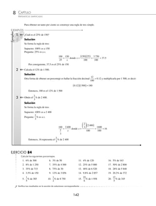CAPÍTULO 8
ARITMÉTICA • Razones y proporciones
141
Solución
Se forman las razones entre las cantidades.
12 hombres 8 horas 600 m 18 días
8 hombres 6 horas 400 m x días
Inversa Inversa Directa
8
12
6
8
600
400
18
⎛
⎝
⎜
⎞
⎠
⎟
⎛
⎝
⎜
⎞
⎠
⎟
⎛
⎝
⎜
⎞
⎠
⎟ =
x
Donde x =
( )( )( )( )
( )( )( )
= =
18 12 8 400
8 6 600
691200
28800
24
4
Por tanto, 8 hombres tardarán 24 días trabajando 6 horas diarias.
EJERCICIO 82
Resuelve los siguientes problemas:
1. Andrea lee un libro de 500 páginas en 20 días y lee 1 hora diaria, ¿cuántos minutos debe leer diariamente para que
en condiciones iguales lea un libro de 800 páginas en 15 días?
2. El padre deAlejandro contrató a 15 obreros que, al trabajar 40 días durante 10 horas diarias, construyeron en su casa una
alberca con capacidad para 80 000 litros de agua; si Alejandro contrata a 10 de esos obreros para que trabajen 6 horas
diarias y construyan otra alberca con capacidad para 40 000 litros de agua, ¿cuántos días tardarán en construirla?
3. Una fábrica proporciona botas a sus obreros, si 4 obreros gastan 6 pares de botas en 120 días, ¿cuántos pares de botas
gastarán 40 obreros en 300 días?
4. La tripulación de un barco la forman el capitán, 5 ayudantes y 6 investigadores. El capitán programa las raciones de agua
a razón de 8 litros diarios para toda la tripulación en un viaje de 6 días, pero a la hora de zarpar 2 de los investigadores
deciden quedarse. Debido a esto se decide que el viaje dure 2 días más, ¿cuál debe ser la ración diaria de agua?
5. Si 24 motocicletas repartidoras de pizzas gastan $27 360 en gasolina durante 30 días trabajando 8 horas diarias,
¿cuánto dinero se deberá pagar por concepto de gasolina para 18 motocicletas que trabajan 10 horas diarias durante
6 meses? (considera meses de 30 días).
⁄Veriﬁca tus resultados en la sección de soluciones correspondiente
Tanto por ciento
El tanto por ciento de una cantidad es el número de partes que se toman, de las cien en las que se divide dicha cantidad.
Se representa con el símbolo % o en forma de fracción.
Ejemplo
El 8% de 48, equivale a tomar 8 centésimas
8
100
0 08
=
⎛
⎝
⎜
⎞
⎠
⎟
. de 48, es decir, se divide 48 en 100 partes y se toman 8.
EJERCICIO 83
Representa en forma decimal los siguientes por cientos:
1. 3% 4. 8% 7. 5% 10. 50% 13. 4.5%
2. 4% 5. 15% 8. 25% 11. 75% 14. 0.08%
3. 6% 6. 1% 9. 30% 12. 32% 15. 0.03%
⁄Veriﬁca tus resultados en la sección de soluciones correspondiente
www.FreeLibros.org
 