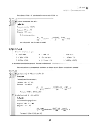 8 CAPÍTULO
MATEMÁTICAS SIMPLIFICADAS
142
Ejemplos
EJEMPLOS
Para obtener un tanto por ciento se construye una regla de tres simple.
1 ¿Cuál es el 25% de 150?
Solución
Se forma la regla de tres:
Supuesto: 100% es a 150
Pregunta: 25% es a x.
100
25
150
=
x
donde x =
( )( )
= =
150 25
100
3 750
100
37 5
.
Por consiguiente, 37.5 es el 25% de 150
2 Calcula el 12% de 1 500.
Solución
Otra forma de obtener un porcentaje es hallar la fracción decimal
12
100
0 12
= . y multiplicarla por 1 500, es decir:
0 12 1500 180
.
( )( )=
Entonces, 180 es el 12% de 1 500
3 Obtén el
2
3
% de 2 400.
Solución
Se forma la regla de tres:
Supuesto: 100% es a 2 400
Pregunta:
2
3
% es a x.
100
2
3
2400
=
x
donde x =
⎛
⎝
⎜
⎞
⎠
⎟ ( )
= =
2
3
2400
100
1600
100
16
Entonces, 16 representa el
2
3
% de 2 400
EJERCICIO 84
Calcula los siguientes porcentajes:
1. 6% de 300 6. 3% de 50 11. 4% de 120 16. 5% de 163
2. 8% de 1 250 7. 35% de 4 500 12. 25% de 5 000 17. 50% de 2 800
3. 35% de 715 8. 75% de 30 13. 48% de 6 520 18. 28% de 5 848
4. 3.5% de 150 9. 12% de 3 856 14. 9.8% de 2 857 19. 20.3% de 372
5.
1
5
% de 385 10.
1
2
% de 8 750 15.
19
6
% de 1 958 20.
12
5
% de 345
⁄Veriﬁca tus resultados en la sección de soluciones correspondiente
www.FreeLibros.org
 