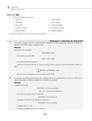CAPÍTULO 8
ARITMÉTICA • Razones y proporciones
143
Ejemplos
EJEMPLOS
Ejemplos
EJEMPLOS
Para obtener el 100% de una cantidad, se emplea una regla de tres.
1 ¿De qué número 480 es el 30%?
Solución
Se quiere encontrar el 100%
Supuesto: 30% es a 480
Pregunta: 100% es a x.
Se forma la proporción.
30
100
480
=
x
entonces x =
( )( ) = =
480 100
30
48000
30
1 600
Por consiguiente, 480 es el 30% de 1 600
EJERCICIO 85
Encuentra el número del que:
1. 200 es el 4% 4. 125 es el 8% 7. 300 es el 5%
2. 1 585 es el 20% 5. 1 285 es el 80% 8. 1 485 es el 75%
3. 2 850 es el 30% 6. 213.75 es el 7.5% 9. 748.25 es el 20.5%
⁄Veriﬁca tus resultados en la sección de soluciones correspondiente
Para que obtengas el porcentaje que representa un número de otro, observa los siguientes ejemplos:
1 ¿Qué porcentaje de 985 representa 443.25?
Solución
Se establecen las proporciones:
Supuesto: 100% es a 985
Pregunta: x es a 443.25
100 985
443 25
x
=
.
entonces x =
( )( )
= =
100 443 25
985
44 325
985
45
.
Por tanto, 443.25 es el 45% de 985
2 ¿Qué porcentaje de 6 000 es 1 200?
Solución
Se establecen las proporciones:
Supuesto: 100% es a 6 000
Pregunta: x es a 1 200
100 6000
1200
x
= entonces x =
( )( ) = =
100 1200
6000
120000
6000
20
Por tanto, 1 200 es el 20% de 6 000
www.FreeLibros.org
 