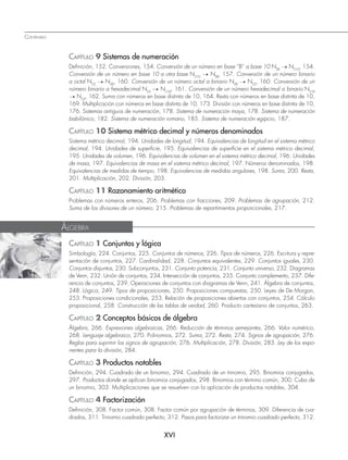 XVI
CAPÍTULO 9 Sistemas de numeración
Deﬁnición, 152. Conversiones, 154. Conversión de un número en base “B” a base 10 N(B) → N(10)
, 154.
Conversión de un número en base 10 a otra base N(10) → N(B)
, 157. Conversión de un número binario
a octal N(2) → N(8)
, 160. Conversión de un número octal a binario N(8) → N(2)
, 160. Conversión de un
número binario a hexadecimal N(2) → N(16)
, 161. Conversión de un número hexadecimal a binario N(16)
→ N(2)
, 162. Suma con números en base distinta de 10, 164. Resta con números en base distinta de 10,
169. Multiplicación con números en base distinta de 10, 173. División con números en base distinta de 10,
176. Sistemas antiguos de numeración, 178. Sistema de numeración maya, 178. Sistema de numeración
babilónico, 182. Sistema de numeración romano, 185. Sistema de numeración egipcio, 187.
CAPÍTULO 10 Sistema métrico decimal y números denominados
Sistema métrico decimal, 194. Unidades de longitud, 194. Equivalencias de longitud en el sistema métrico
decimal, 194. Unidades de superﬁcie, 195. Equivalencias de superﬁcie en el sistema métrico decimal,
195. Unidades de volumen, 196. Equivalencias de volumen en el sistema métrico decimal, 196. Unidades
de masa, 197. Equivalencias de masa en el sistema métrico decimal, 197. Números denominados, 198.
Equivalencias de medidas de tiempo, 198. Equivalencias de medidas angulares, 198. Suma, 200. Resta,
201. Multiplicación, 202. División, 203.
CAPÍTULO 11 Razonamiento aritmético
Problemas con números enteros, 206. Problemas con fracciones, 209. Problemas de agrupación, 212.
Suma de los divisores de un número, 215. Problemas de repartimientos proporcionales, 217.
CONTENIDO
ÁLGEBRA
CAPÍTULO 1 Conjuntos y lógica
Simbología, 224. Conjuntos, 225. Conjuntos de números, 226. Tipos de números, 226. Escritura y repre-
sentación de conjuntos, 227. Cardinalidad, 228. Conjuntos equivalentes, 229. Conjuntos iguales, 230.
Conjuntos disjuntos, 230. Subconjuntos, 231. Conjunto potencia, 231. Conjunto universo, 232. Diagramas
de Venn, 232. Unión de conjuntos, 234. Intersección de conjuntos, 235. Conjunto complemento, 237. Dife-
rencia de conjuntos, 239. Operaciones de conjuntos con diagramas de Venn, 241. Álgebra de conjuntos,
248. Lógica, 249. Tipos de proposiciones, 250. Proposiciones compuestas, 250. Leyes de De Morgan,
253. Proposiciones condicionales, 253. Relación de proposiciones abiertas con conjuntos, 254. Cálculo
proposicional, 258. Construcción de las tablas de verdad, 260. Producto cartesiano de conjuntos, 263.
CAPÍTULO 2 Conceptos básicos de álgebra
Álgebra, 266. Expresiones algebraicas, 266. Reducción de términos semejantes, 266. Valor numérico,
268. Lenguaje algebraico, 270. Polinomios, 272. Suma, 272. Resta, 274. Signos de agrupación, 276.
Reglas para suprimir los signos de agrupación, 276. Multiplicación, 278. División, 283. Ley de los expo-
nentes para la división, 284.
CAPÍTULO 3 Productos notables
Deﬁnición, 294. Cuadrado de un binomio, 294. Cuadrado de un trinomio, 295. Binomios conjugados,
297. Productos donde se aplican binomios conjugados, 298. Binomios con término común, 300. Cubo de
un binomio, 303. Multiplicaciones que se resuelven con la aplicación de productos notables, 304.
CAPÍTULO 4 Factorización
Deﬁnición, 308. Factor común, 308. Factor común por agrupación de términos, 309. Diferencia de cua-
drados, 311. Trinomio cuadrado perfecto, 312. Pasos para factorizar un trinomio cuadrado perfecto, 312.
www.FreeLibros.org
 