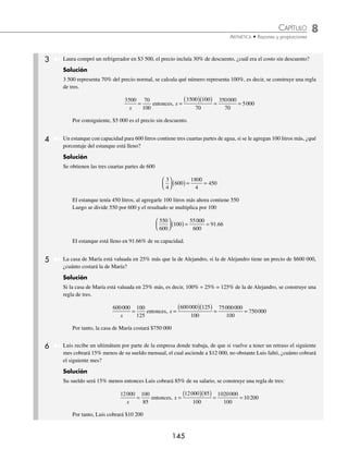 8 CAPÍTULO
MATEMÁTICAS SIMPLIFICADAS
144
PROBLEMAS Y EJERCICIOS DE APLICACIÓN
EJERCICIO 86
Calcula el porcentaje que representa:
1. 54 de 270 6. 6 720 de 28 000
2. 180 de 600 7. 8 142 de 54 280
3. 956 de 3 824 8. 6 128.22 de 36 000
4. 13 618.5 de 32 425 9. 29 399.29 de 127 823
5. 5 616 de 15 600 10. 54 000 de 160 000
⁄Veriﬁca tus resultados en la sección de soluciones correspondiente
1 Una tienda de aparatos electrónicos decide dar 30% de descuento en toda su mercancía; si el precio normal de un
televisor es de $6 000, ¿cuánto se pagará en caja?
Solución
Se obtiene el 30% de $6 000
0 30 6000 1800
.
( )( )=
El resultado se resta de 6 000
6 000 – 1 800 = 4 200
Otra forma de obtener el precio es:
Como hay un descuento del 30%, al comprar el televisor sólo se pagará en caja el 70% del precio normal, es
decir:
70
100
6000 0 70 6000 4200
⎛
⎝
⎜
⎞
⎠
⎟ ( )= ( )( )=
.
Por tanto, el precio del televisor con el descuento será de $4 200
2 Un ganadero tiene 240 reses de las cuales 25% se enferma. De las reses enfermas sólo 5% sobrevive y 30% de las
que no enfermaron se vendieron, ¿cuántas reses le quedaron al ganadero?
Solución
Se obtiene 25% de 240
0 25 240 60
.
( )( )= (0.2reses enfermas
240 60 180
− = reses no se enfermaron
De las 60 reses enfermas sólo 5% sobreviven.
0 05 60 3
.
( )( )= reses sobreviven
El ganadero vende 30% de las 180 que no enfermaron.
0 30 180 54
.
( )( )= reses vendidas
Le quedan 180 54 126
− =
Por tanto, el ganadero tiene 126 + 3 = 129 reses.
www.FreeLibros.org
 
