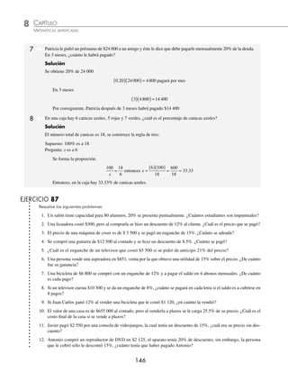 CAPÍTULO 8
ARITMÉTICA • Razones y proporciones
145
3 Laura compró un refrigerador en $3 500, el precio incluía 30% de descuento, ¿cuál era el costo sin descuento?
Solución
3 500 representa 70% del precio normal, se calcula qué número representa 100%, es decir, se construye una regla
de tres.
3500 70
100
x
= entonces, x =
( )( )
= =
3500 100
70
350000
70
5000
Por consiguiente, $5 000 es el precio sin descuento.
4 Un estanque con capacidad para 600 litros contiene tres cuartas partes de agua, si se le agregan 100 litros más, ¿qué
porcentaje del estanque está lleno?
Solución
Se obtienen las tres cuartas partes de 600
3
4
600
1800
4
450
⎛
⎝
⎜
⎞
⎠
⎟ ( )= =
El estanque tenía 450 litros, al agregarle 100 litros más ahora contiene 550
Luego se divide 550 por 600 y el resultado se multiplica por 100
550
600
100
55000
600
91 66
⎛
⎝
⎜
⎞
⎠
⎟ ( )= = .
El estanque está lleno en 91.66% de su capacidad.
5 La casa de María está valuada en 25% más que la de Alejandro, si la de Alejandro tiene un precio de $600 000,
¿cuánto costará la de María?
Solución
Si la casa de María está valuada en 25% más, es decir, 100% + 25% = 125% de la de Alejandro, se construye una
regla de tres.
600000 100
125
x
= entonces, x =
( )( )
= =
600000 125
100
75000000
100
750000
Por tanto, la casa de María costará $750 000
6 Luis recibe un ultimátum por parte de la empresa donde trabaja, de que si vuelve a tener un retraso el siguiente
mes cobrará 15% menos de su sueldo mensual, el cual asciende a $12 000, no obstante Luis faltó, ¿cuánto cobrará
el siguiente mes?
Solución
Su sueldo será 15% menos entonces Luis cobrará 85% de su salario, se construye una regla de tres:
12000 100
85
x
= entonces, x =
( )( )
= =
12000 85
100
1020000
100
10200
Por tanto, Luis cobrará $10 200
www.FreeLibros.org
 
