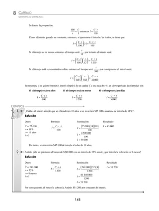 CAPÍTULO 8
ARITMÉTICA • Razones y proporciones
147
13. Un equipo de básquetbol tuvo 29 derrotas durante 80 juegos, ¿cuál fue el porcentaje de victorias?
14. Alejandro contestó 90 de 120 preguntas de un examen. Si está seguro de haber contestado correctamente 70% de las 90,
¿cuántas preguntas de las restantes deberá contestar acertadamente para tener 70% del examen bien contestado?
15. Adrián compró un automóvil en $120 000, el precio incluía entre seguro, impuestos y accesorios 25% más, ¿cuál era
el precio del automóvil sin contar con seguro, impuestos y accesorios?
16. Paola compró una bicicleta de montaña en $800, si el precio incluía una rebaja de 20%, ¿cuál era el precio normal
de la bicicleta?
17. Jaime tiene una deuda de $180 000, si 30% de esa cantidad se la debe a su hermano y el resto a su tío Alberto, ¿cuánto
le debe a su tío?
18. Un fraccionamiento está dividido en lotes, arriba y en la parte inferior de un cerro. Un lote en la parte superior del
cerro cuesta 15% menos que en la parte inferior, si el precio de este último es de $224 000, ¿cuál es el costo de un
lote en la parte superior?
19. Un proveedor compra cajas con aguacates en $60 cada una y las vende con una ganancia de 60% por caja, ¿cuánto
ganará si compra 80 cajas?
20. Para aprobar un examen de 60 reactivos, Mónica tiene que contestar correctamente 75% de éste, ¿cuál es el mínimo
de preguntas que deberá contestar acertadamente para aprobarlo?
21. En una liga de futbol se juegan 49 partidos; si el equipo de Juan al ﬁnal de la temporada tiene 20 victorias y 6 empates,
¿cuál es el porcentaje de derrotas?
22. Un contenedor de leche con capacidad para 800 litros está lleno en sus dos quintas partes, si se agregan 80 litros más,
¿qué porcentaje del contenedor se encuentra lleno?
23. En un partido de baloncesto, Ricardo encestó 4 tiros de 3 puntos, 6 de tiro libre y 8 de cualquier otra parte. Si en total
hizo 40 tiros a la canasta, ¿cuál es el porcentaje de efectividad?
24. En un librero hay 8 libros de cálculo diferencial, 5 de cálculo integral, 6 de álgebra y 10 de geometría, ¿cuál es el
porcentaje de libros de geometría?
25. Si en una escuela hay 320 alumnos, de los cuales 135 son mujeres, ¿cuál es el porcentaje de hombres?
⁄Veriﬁca tus resultados en la sección de soluciones correspondiente
Interés simple
Para analizar este tema, es necesario describir algunos conceptos:
Interés. Es la cantidad de dinero que se obtiene por prestar o invertir cierta cantidad de dinero. El interés simple es
el que se obtiene al ﬁnal de un periodo, el cual es constante durante el tiempo que el dinero se encuentra en préstamo
o en inversión.
Tasa. Es el tanto por ciento que se cobra en uno o varios periodos.
Capital. Cantidad de dinero que se presta o invierte.
Fórmulas para determinar el interés simple
Supongamos que queremos prestar un capital C a una tasa de r% para que en 1 año obtengamos un capital I, entonces
se obtiene el r% de C mediante una regla de tres, es decir:
Supuesto: 100% es a C
Pregunta: r% es a I
www.FreeLibros.org
 