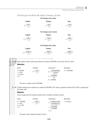 8 CAPÍTULO
MATEMÁTICAS SIMPLIFICADAS
148
Ejemplos
EJEMPLOS
Se forma la proporción.
100
r
C
I
= entonces I
C r
=
⋅
100
Como el interés ganado es constante, entonces, si queremos el interés I en t años, se tiene que:
I
C r
t
C r t
=
⋅
⎛
⎝
⎜
⎞
⎠
⎟ ( )=
⋅ ⋅
100 100
Si el tiempo es en meses, entonces el tiempo será:
t
12
, por lo tanto el interés será:
I
C r t C r t
=
⋅
⎛
⎝
⎜
⎞
⎠
⎟
⎛
⎝
⎜
⎞
⎠
⎟ =
⋅ ⋅
100 12 1200
Si el tiempo está representado en días, entonces el tiempo será:
t
360
, por consiguiente el interés será:
I
C r t C r t
=
⋅
⎛
⎝
⎜
⎞
⎠
⎟
⎛
⎝
⎜
⎞
⎠
⎟ =
⋅ ⋅
100 360 36000
En resumen, si se quiere obtener el interés simple I de un capital C a una tasa de r%, en cierto periodo, las fórmulas son:
Si el tiempo está en años Si el tiempo está en meses Si el tiempo está en días
I
C r t
=
⋅ ⋅
100
I
C r t
=
⋅ ⋅
1200
I
C r t
=
⋅ ⋅
36000
1 ¿Cuál es el interés simple que se obtendrá en 10 años si se invierten $25 000 a una tasa de interés de 18%?
Solución
Datos Fórmula Sustitución Resultado
C = 25 000
r = 18%
t = 10 años
I =?
I
C r t
=
⋅ ⋅
100
I =
( )( )( )
25000 18 10
100
I =
4500000
100
I = 45000
I = 45 000
Por tanto, se obtendrán $45 000 de interés al cabo de 10 años.
2 Andrés pide un préstamo al banco de $240 000 con un interés de 32% anual, ¿qué interés le cobrarán en 8 meses?
Solución
Datos Fórmula Sustitución Resultado
C = 240 000
r = 32%
t = 8 meses
I =?
I
C r t
=
⋅ ⋅
1200
I =
( )( )( )
240 000 32 8
1200
I =
61 440 000
1200
I = 51 200
I = 51 200
Por consiguiente, el banco le cobrará a Andrés $51 200 por concepto de interés.
www.FreeLibros.org
 