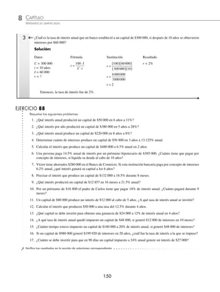 CAPÍTULO 8
ARITMÉTICA • Razones y proporciones
149
Ejemplos
EJEMPLOS
Fórmulas para el cálculo del capital, el tiempo y la tasa
Si el tiempo está en años
Capital Tiempo Tasa
C
I
t r
=
⋅
⋅
100
t
I
C r
=
⋅
⋅
100
r
I
C t
=
⋅
⋅
100
Si el tiempo está en meses
Capital Tiempo Tasa
C
I
t r
=
⋅
⋅
1200
t
I
C r
=
⋅
⋅
1200
r
I
C t
=
⋅
⋅
1200
Si el tiempo está en días
Capital Tiempo Tasa
C
I
t r
=
⋅
⋅
36000
t
I
C r
=
⋅
⋅
36000
r
I
C t
=
⋅
⋅
36000
1 ¿Qué capital se debe invertir para obtener un interés de $60 000 a una tasa de 10% en 6 años?
Solución:
Datos Fórmula Sustitución Resultado
I = 60 000
r = 10%
t = 6 años
C =?
C
I
t r
=
⋅
⋅
100
C =
( )( )
( )( )
100 60000
6 10
C =
6000000
60
C = 100000
C = $100 000
Por tanto, se deben invertir $100 000
2 ¿Cuánto tiempo estuvo impuesto un capital de $250 000 a 25% anual, si generó un interés de $31 250 y se pagó antes
del primer año?
Solución
Como se pagó antes de terminar el primer año, el tiempo está dado en meses.
Datos Fórmula Sustitución Resultado
C = 250 000
r = 25%
I = 31 250
t =?
t
I
C r
=
⋅
⋅
1200
t =
( )( )
( )( )
1200 31250
250000 25
t =
37500000
6250000
t = 6
t = 6 meses
Por tanto, estuvo impuesto durante 6 meses.
www.FreeLibros.org
 