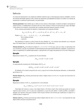 151
CAPÍTULO 9
SISTEMAS DE NUMERACIÓN
Sistema binario
G
eorge Boole fue un matemático
inglés que en 1854 publicó Las
leyes del pensamiento, las cuales
sustentan las teorías matemáticas de la
lógica y la probabilidad. Boole llevó a
la lógica en una nueva dirección al redu-
cirla a una álgebra simple, las matemá-
ticas, así incorporó la lógica. Estableció
la analogía entre los símbolos algebraicos
y aquellos que representan las formas lógi-
cas. Su álgebra consiste en un método para resolver problemas de lógica
que recurre solamente a los valores binarios 1 y 0 y a tres operadores:
AND (y), OR (o) y NOT (no). Comenzó el álgebra de la lógica llamada
álgebra booleana, la cual ahora encuentra aplicación en la construcción de
computadoras, circuitos eléctricos, etcétera.
Los sistemas de cómputo modernos trabajan a partir de la lógica binaria.
Las computadoras representan valores mediante dos niveles de voltaje (ge-
neralmente 0V y 5V), con estos niveles podemos representar exactamente
dos valores diferentes, que por conveniencia son cero y uno, los cuales
representan apagado y encendido.
Sistemas de numeración antiguos
El hombre para contar empezó por utilizar su propio cuerpo: los dedos de
la mano, los de los pies, los brazos, las piernas, el torso y la cabeza, las
falanges y las articulaciones.
Mucho tiempo después, hacia 3300 a.n.e., apareció la representación
escrita de los números, en paralelo al nacimiento de la escritura, en Sumeria
(Mesopotamia). En las primeras tablillas de arcilla que han revelado la es-
critura, aparecen signos especíﬁcos destinados a representar los números.
En cada cultura se empleó una forma particular de representar los números.
Por ejemplo, los babilonios usaban tablillas con varias marcas en forma de
cuña y los egipcios usaban jeroglíﬁcos, que aún aparecen en las paredes
y columnas de los templos. Las cifras que hoy utilizamos tienen su origen en
las culturas hindú y árabe.
Reseña
HISTÓRICA
George Boole (1815-1864)
www.FreeLibros.org
 