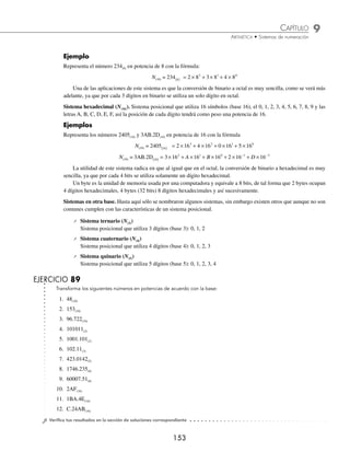 9 CAPÍTULO
MATEMÁTICAS SIMPLIFICADAS
152
Deﬁnición
Un sistema de numeración es un conjunto de símbolos (números) que se relacionan para expresar cantidades. A través
de la historia del hombre aparecen varios sistemas de numeración, que dependen de la época o la cultura. Los sistemas de
numeración se clasiﬁcan en posicionales y no posicionales.
Sistema posicional. Cada símbolo que se utiliza en este sistema se llama dígito, el número de dígitos corresponde al
número de base, es fundamental la existencia del cero. Estos sistemas se basan en la posición que ocupa cada dígito
(valor relativo) en el número, esto permite que se puedan representar números mayores a la base.
En los sistemas posicionales los números se representan con la siguiente fórmula:
N A B A B A B A B A B
B n
n
n
n
( ) −
−
−
−
= ⋅ + ⋅ + + ⋅ + ⋅ + ⋅
1
1
1
1
0
0
1
... 1
1
2
2
+ ⋅ + + ⋅
−
−
−
−
A B A B
n
n
...
Donde: An, An – 1, An – 2, …, A1, A0, A– 1, A– 2, …, A– n son los dígitos.
B es el número de base
n posición
Para identiﬁcar el sistema se coloca la base B como subíndice N(B). Los sistemas más utilizados son: el decimal
(base 10), binario (base 2), octal (base 8) y hexadecimal (base 16), entre otros.
Sistema decimal (N(10)). Se utilizan los dígitos 0, 1, 2, 3, 4, 5, 6, 7, 8, 9 los que, como ya se dijo, no representan sólo
esos 10 números, sino que al acomodarlos en determinada posición representarán diferentes cantidades. La posición nos
indica la magnitud de la cantidad representada, a cada posición se le asigna una potencia de 10 la cual se llama peso.
Ejemplo
Representa el número 573(10) en potencia de 10 con la fórmula:
573 5 10 7 10 3 10
10
2 1 0
( ) = × + × + ×
Ejemplo
La representación en potencia de 10 del número 424.32(10) es:
424 32 4 10 2 10 4 10 3 10 2 10
10
2 1 0 1 2
. ( )
− −
= × + × + × + × + ×
El subíndice 10 se omite la mayoría de las veces, ya que al ser el sistema decimal que utilizamos, se sobrentiende
que la base es 10.
Sistema binario (N(2)). Sistema posicional que utiliza 2 dígitos (base 2), el 0 y el 1, los pesos de la posición son
potencias de 2.
Ejemplo
Representa el número 11101.11(2) en potencia de 2 con la fórmula:
N(10) = 11101 11 1 2 1 2 1 2 0 2 1 2 1 2
2
4 3 2 1 0 1
. ( )
−
= × + × + × + × + × + × +1
1 2 2
× −
Cada dígito del sistema se conoce como dígito binario o bit (binary digit). Este sistema que puede ser un poco
engorroso para nosotros, no lo es para una computadora, ya que ésta sólo admite 2 estados posibles, encendido o
apagado, que equivale a decir pasa corriente o bien no pasa corriente. De tal forma que cuando pasa se asigna el 1 y
cuando no pasa se asigna el 0.
Sistema octal (N(8)). Sistema posicional que utiliza 8 dígitos (base 8), el 0, 1, 2, 3, 4, 5, 6, 7, así la posición de cada
dígito tendrá como peso una potencia de 8.
www.FreeLibros.org
 