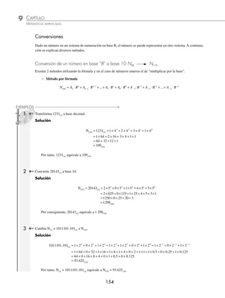 CAPÍTULO 9
ARITMÉTICA • Sistemas de numeración
153
Ejemplo
Representa el número 234(8) en potencia de 8 con la fórmula:
N(10) = 234 8
( ) = × + × + ×
2 8 3 8 4 8
2 1 0
Una de las aplicaciones de este sistema es que la conversión de binario a octal es muy sencilla, como se verá más
adelante, ya que por cada 3 dígitos en binario se utiliza un solo dígito en octal.
Sistema hexadecimal (N(16)). Sistema posicional que utiliza 16 símbolos (base 16), el 0, 1, 2, 3, 4, 5, 6, 7, 8, 9 y las
letras A, B, C, D, E, F, así la posición de cada dígito tendrá como peso una potencia de 16.
Ejemplos
Representa los números 2405(16) y 3AB.2D(16) en potencia de 16 con la fórmula
N(10) = 2405 16
( ) = × + × + × + ×
2 16 4 16 0 16 5 16
3 2 1 0
N(10) = 3AB.2D 16
( )
− −
= × + × + × + × + ×
3 16 16 16 2 16 16
2 1 0 1 2
A B D
La utilidad de este sistema radica en que al igual que en el octal, la conversión de binario a hexadecimal es muy
sencilla, ya que por cada 4 bits se utiliza solamente un dígito hexadecimal.
Un byte es la unidad de memoria usada por una computadora y equivale a 8 bits, de tal forma que 2 bytes ocupan
4 dígitos hexadecimales, 4 bytes (32 bits) 8 dígitos hexadecimales y así sucesivamente.
Sistemas en otra base. Hasta aquí sólo se nombraron algunos sistemas, sin embargo existen otros que aunque no son
comunes cumplen con las características de un sistema posicional.
⁄ Sistema ternario (N(3))
Sistema posicional que utiliza 3 dígitos (base 3): 0, 1, 2
⁄ Sistema cuaternario (N(4))
Sistema posicional que utiliza 4 dígitos (base 4): 0, 1, 2, 3
⁄ Sistema quinario (N(5))
Sistema posicional que utiliza 5 dígitos (base 5): 0, 1, 2, 3, 4
EJERCICIO 89
Transforma los siguientes números en potencias de acuerdo con la base:
1. 48(10)
2. 153(10)
3. 96.722(10)
4. 101011(2)
5. 1001.101(2)
6. 102.11(3)
7. 423.0142(5)
8. 1746.235(8)
9. 60007.51(8)
10. 2AF(16)
11. 1BA.4E(16)
12. C.24AB(16)
⁄Veriﬁca tus resultados en la sección de soluciones correspondiente
www.FreeLibros.org
 