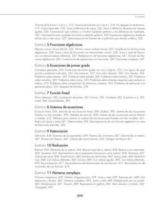 XVII
CONTENIDO
Trinomio de la forma x2
+ bx + c, 315. Trinomio de la forma ax2
+ bx + c, 318. Por agrupación de términos,
319. Casos especiales, 320. Suma o diferencia de cubos, 322. Suma o diferencia de potencias impares
iguales, 324. Factorización que combina un trinomio cuadrado perfecto y una diferencia de cuadrados,
325. Factorización para completar el trinomio cuadrado perfecto, 326. Expresiones algebraicas donde se
utilizan dos o más casos, 327. Descomposición en factores de un polinomio por división sintética, 328.
CAPÍTULO 5 Fracciones algebraicas
Máximo común divisor (MCD), 332. Mínimo común múltiplo (mcm), 332. Simpliﬁcación de fracciones
algebraicas, 334. Suma y resta de fracciones con denominador común, 336. Suma y resta de fraccio-
nes con denominadores diferentes, 337. Multiplicación de fracciones algebraicas, 341. División de frac-
ciones algebraicas, 343. Combinación de operaciones con fracciones, 345. Fracciones complejas, 347.
CAPÍTULO 6 Ecuaciones de primer grado
Conceptos generales, 352. Ecuaciones de primer grado con una incógnita, 352. Con signos de agru-
pación y productos indicados, 355. Fraccionarias, 357. Con valor absoluto, 360. Con literales, 362.
Problemas sobre números, 363. Problemas sobre edades, 366. Problemas sobre mezclas, 367. Problemas
sobre monedas, 369. Problemas sobre costos, 370. Problemas sobre el tiempo requerido para realizar un
trabajo, 372. Problemas sobre comparación de distancias y tiempos, 374. Problemas de aplicación a la
geometría plana, 376. Despejes de fórmulas, 378.
CAPÍTULO 7 Función lineal
Plano cartesiano, 382. Localización de puntos, 382. Función, 383. Constante, 383. Ecuación x = k, 383.
Lineal, 384. Generalidades, 385.
CAPÍTULO 8 Sistemas de ecuaciones
Ecuación lineal, 394. Solución de una ecuación lineal, 394. Gráﬁca, 396. Sistema de dos ecuaciones
lineales con dos variables, 398. Métodos de solución, 400. Sistema de dos ecuaciones que se reducen
a lineales, 412. Métodos para resolver un sistema de tres ecuaciones lineales con tres variables, 421.
Reducción (suma y resta), 421. Determinantes, 426. Descomposición de una fracción algebraica en suma
de fracciones parciales, 429.
CAPÍTULO 9 Potenciación
Deﬁnición, 438. Teoremas de los exponentes, 438. Potencia de un binomio, 447. Factorial de un número,
447. Binomio de Newton, 447. Cálculo del i-ésimo término, 450. Triángulo de Pascal, 451.
CAPÍTULO 10 Radicación
Radical, 454. Elementos de un radical, 454. Raíz principal de un radical, 454. Radical como exponente,
454. Teoremas, 455. Representación de un exponente fraccionario como radical, 456. Teoremas, 457.
Cálculo de raíces, 458. Simpliﬁcación, 460. Introducción de factores, 462. Suma y resta, 464. Multiplica-
ción, 466. Con índices diferentes, 468. División, 469. Con índices iguales, 469. Con índices diferentes,
470. Racionalización, 471. Racionalización del denominador de una fracción, 471. Racionalización del
numerador de una fracción, 474.
CAPÍTULO 11 Números complejos
Números imaginarios, 478. Número imaginario puro, 478. Suma y resta, 479. Potencias de i, 480. Mul-
tiplicación y división, 481. Números complejos, 483. Suma y resta, 484. Multiplicación por un escalar,
485. Multiplicación, 487. División, 489. Representación gráﬁca, 490. Valor absoluto o módulo, 492.
Conjugado, 493.
www.FreeLibros.org
 